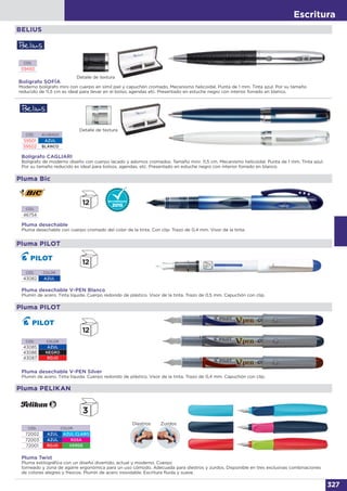 Escritura
327
BELIUS
Bolígrafo SOFÍA
Moderno bolígrafo mini con cuerpo en símil piel y capuchón cromado. Mecanismo helicoidal. Punta de 1 mm. Tinta azul. Por su tamaño
reducido de 11,5 cm es ideal para llevar en el bolso, agendas etc. Presentado en estuche negro con interior forrado en blanco.
Bolígrafo CAGLIARI
Bolígrafo de moderno diseño con cuerpo lacado y adornos cromados. Tamaño mini: 11,5 cm. Mecanismo helicoidal. Punta de 1 mm. Tinta azul.
Por su tamaño reducido es ideal para bolsos, agendas, etc. Presentado en estuche negro con interior forrado en blanco.
CÓD.
59493
CÓD. ACABADO
59501 AZUL
59502 BLANCO
Detalle de textura
Detalle de textura
Pluma desechable
Pluma desechable con cuerpo cromado del color de la tinta. Con clip. Trazo de 0,4 mm. Visor de la tinta.
CÓD.
46754
Pluma Bic
Pluma desechable V-PEN Blanco
Plumín de acero. Tinta líquida. Cuerpo redondo de plástico. Visor de la tinta. Trazo de 0,5 mm. Capuchón con clip.
CÓD. COLOR
43082 AZUL
Pluma PILOT
CÓD. COLOR
43085 AZUL
43086 NEGRO
43087 ROJO
Pluma desechable V-PEN Silver
Plumín de acero. Tinta líquida. Cuerpo redondo de plástico. Visor de la tinta. Trazo de 0,4 mm. Capuchón con clip.
Pluma PILOT
Pluma Twist
Pluma estilográfica con un diseño divertido, actual y moderno. Cuerpo
torneado y zona de agarre ergonómica para un uso cómodo. Adecuada para diestros y zurdos. Disponible en tres exclusivas combinaciones
de colores alegres y frescos. Plumín de acero inoxidable. Escritura fluida y suave.
Pluma PELIKAN
CÓD. COLOR
72002 AZUL AZUL CLARO
72003 AZUL ROSA
72001 ROJO VERDE
ZurdosDiestros
 