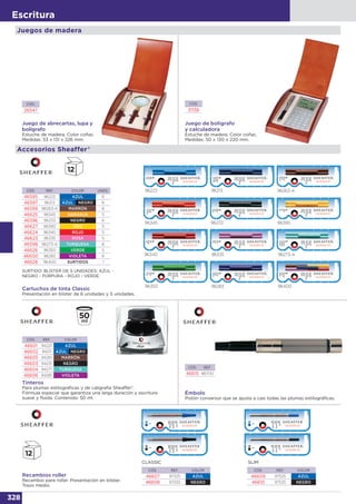 328
Escritura
Juego de abrecartas, lupa y
bolígrafo
Estuche de madera. Color coñac.
Medidas: 53 x 131 x 226 mm.
Juego de bolígrafo
y calculadora
Estuche de madera. Color coñac.
Medidas: 50 x 130 x 220 mm.
CÓD.
26547
CÓD.
31158
Juegos de madera
Cartuchos de tinta Classic
Presentación en blister de 6 unidades y 5 unidades.
96223
96273-A96335
96350
96233
96263-A
96340
96390
96213
96283
96345
96400
CÓD. REF. COLOR UNDS.
46595 96223 AZUL 6
46597 96213 AZUL NEGRO 6
46599 96263-A MARRÓN 6
46625 96345 NARANJA 5
46596 96233 NEGRO 6
46627 96390 ORO 5
46624 96340 ROJO 5
46623 96335 ROSA 5
46598 96273-A TURQUESA 6
46626 96350 VERDE 5
46600 96283 VIOLETA 6
46628 96400 SURTIDOS 1
SURTIDO: BLÍSTER DE 5 UNIDADES: AZUL -
NEGRO - PÚRPURA - ROJO - VERDE.
Accesorios Sheaffer®
Émbolo
Pistón conversor que se ajusta a casi todas las plumas estilográficas.
CÓD. REF.
46615 86700
Tinteros
Para plumas estilográficas y de caligrafía Sheaffer®.
Fórmula especial que garantiza una larga duración y escritura
suave y fluida. Contenido: 50 ml.
CÓD. REF. COLOR
46601 94221 AZUL
46602 94211 AZUL NEGRO
46605 94261 MARRÓN
46603 94231 NEGRO
46604 94271 TURQUESA
46606 94281 VIOLETA
Recambios roller
Recambio para roller. Presentación en blíster.
Trazo medio.
CÓD. REF. COLOR
46609 97525 AZUL
46610 97535 NEGRO
SLIM
CÓD. REF. COLOR
46607 97325 AZUL
46608 97335 NEGRO
CLASSIC
 