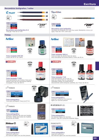Escritura
331
Recambios bolígrafos / roller
CÓD. COLOR
32190 AZUL
28592 NEGRO
52085 ROJO
Recambios para bolígrafos G-2
Tinta gel. Trazo de 0,7 mm.
Recambios para bolígrafos
Recambio de bolígrafo con tinta muy suave. Resistente a la luz y al
agua. Trazo de 1 mm. Color azul.
CÓD. COLOR
06735 AZUL
CÓD. COLOR
06771 AZUL
06766 ROJO
06764 VERDE
Tinta rotulador ESK-20
Frasco de 20 ml. Sin xileno.
Tintas
Tinta rotulador 500-A
Tinta con base de alcohol libre de xileno.
Para marcadores de pizarra blanca. Frasco de 20 ml.
CÓD. COLOR
42858 AZUL
42857 NEGRO
42859 ROJO
CÓD. COLOR
22740 AZUL
22738 NEGRO
22739 ROJO
Tinta rotulador T-100
Tinta permanente casi inodora. Sirve para
rellenar todo tipo de marcadores Edding
recargable. Frasco de 100 ml.
CÓD. COLOR
08042 AZUL
08043 NEGRO
08044 ROJO
Tinta rotulador T-25
Tinta permanente casi sin olor, en
bote con cánula. Para los marcadores
rellenables Edding. Se puede aplicar
directamente sobre tampones, plantillas, etc. Frasco de 30 ml.
CÓD. COLOR
17041 AZUL REAL
17042 NEGRO
Tinta estilográﬁca
Caja de 6 cartuchos.
De inserción ligera con una leve presión.
CÓD. COLOR
08028 AZUL
16564 NEGRO
Tinta estilográﬁca
Caja de 6 cartuchos.
De inserción ligera con una leve presión.
CÓD. COLOR
23121 AZUL FLORIDA
23122 NEGRO
Tinta estilográﬁca
De inserción ligera con una leve
presión. Caja de 8 cartuchos estándar largos.
CÓD. COLOR
38018 AZUL REAL
Tinta estilográﬁca
Caja de 5 cartuchos de tinta azul lavable
de Parker. Válido para todos los modelos
de plumas de Parker.
CÓD. COLOR
16497 AZUL PERMANENTE
08031 NEGRO
Tinta estilográﬁca
Caja de 5 cartuchos. De inserción
ligera con una leve presión.
CÓD. COLOR
16500 AZUL PERMANENTE
16498 AZUL REAL
08030 NEGRO
Tinta estilográﬁca
Tinta para estilógrafo. Frasco de 57 ml.
 