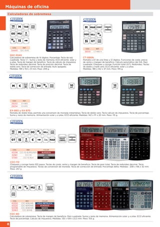 8
Máquinas de oﬁcina
Calculadoras de sobremesa
EX-860 y EX-870
Pantalla de doble línea, permite una conversión de moneda instantánea. Tecla de doble cero. Tecla cálculo de impuestos. Tecla de porcentaje.
Suma y resta de memoria. Alimentación solar y a pilas. ECO eficiente. Medidas: 142 x 111 x 20 mm. Peso: 115 g.
CÓD. REF.
29253 EX-860
29254 EX-870
SDC-554S
Calculadora de sobremesa de 14 dígitos. Porcentaje. Tecla de raíz
cuadrada. Tecla +/-. Suma y resta de memoria. ECO eficiente: solar y
a pilas. Tecla de margen de beneficio. Tecla de cálculo de impuestos.
Tecla de redondeo decimal. Tecla de posición decimal. Tecla de
doble cero. Tecla de corrección de entrada. Auto apagado.
Medidas: 199 x 153 x 31 mm. Peso: 209 g.
CÓD. REF.
54440 SDC-554S
CT-666N
Pantalla LCD de una línea y 12 dígitos. Funciones de coste, precio
de venta y margen de beneficio. Cálculo automático del IVA. Raíz
cuadrada. Chequea y corrige. Función total (GT). Redondeo. Teclas
de doble y triple cero. ECO eficiente: solar y a pilas.
Medidas: 188 x 142 x 37 mm. Peso: 195 g.
CÓD. REF.
36519 CT-666 N
CDC-80
Calculadora de sobremesa. Tecla de margen de beneficio. Raíz cuadrada. Suma y resta de memoria. Alimentación solar y a pilas. ECO eficiente.
Tecla de porcentaje. Cálculo de impuestos. Medidas: 135 x 109 x 23,3 mm. Peso: 105 g.
CÓD. REF. COLOR
45300 CDC-80BLWB AZUL METÁLICA
45320 CDC-80RDWB BURDEOS
50398 CDC-80BKWB NEGRA
32963 CDC-80WB PLATA
CCC-112
Chequea y corrige hasta 100 pasos. Teclas de coste, venta y margen de beneficio. Tecla de gran total. Tecla de redondeo decimal. Tecla
programable de impuestos. Teclas de conversión de moneda. Tecla de corrección de entrada. Porcentaje delta. Medidas: 208 x 156 x 32 mm.
Peso: 257 g.
CÓD. REF. COLOR
45298 CCC-112-BURGUNDY BURDEOS
32961 CCC-112 GRIS
57061 CCC-112 BLK NEGRA
 