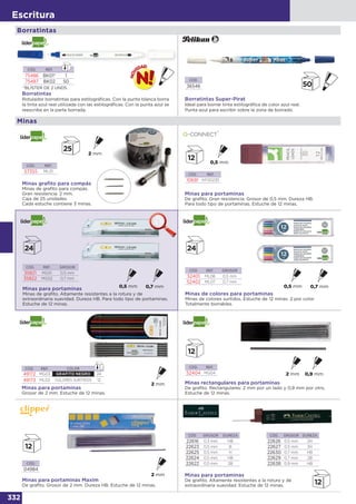 332
Escritura
Minas
Minas para portaminas
De grafito. Gran resistencia. Grosor de 0,5 mm. Dureza HB.
Para todo tipo de portaminas. Estuche de 12 minas.
CÓD. REF.
10691 KF00235
Minas graﬁto para compás
Minas de grafito para compás.
Gran resistencia. 2 mm.
Caja de 25 unidades.
Cada estuche contiene 3 minas.
CÓD. REF.
57355 ML01
Minas de colores para portaminas
Minas de colores surtidos. Estuche de 12 minas. 2 por color.
Totalmente borrables.
CÓD. REF. GROSOR
52401 ML06 0,5 mm
52402 ML07 0,7 mm
CÓD. REF.
52404 MG04
Minas rectangulares para portaminas
De grafito. Rectangulares: 2 mm por un lado y 0,9 mm por otro.
Estuche de 12 minas.
Minas para portaminas
Grosor de 2 mm. Estuche de 12 minas.
CÓD. REF. COLOR
49172 MG03 GRAFITO NEGRO 24
49173 ML02 COLORES SURTIDOS 12
CÓD.
04984
Minas para portaminas Maxim
De grafito. Grosor de 2 mm. Dureza HB. Estuche de 12 minas.
CÓD. GROSOR DUREZA
22616 0,3 mm HB
22623 0,5 mm B
22625 0,5 mm H
22624 0,5 mm HB
22622 0,5 mm 2B
CÓD. GROSOR DUREZA
22626 0,5 mm 2H
22627 0,5 mm 3H
22630 0,7 mm HB
22629 0,7 mm 2B
22638 0,9 mm HB
Minas para portaminas
De grafito. Altamente resistentes a la rotura y de
extraordinaria suavidad. Estuche de 12 minas.
CÓD. REF. GROSOR
35821 MG01 0,5 mm
35822 MG02 0,7 mm
Minas para portaminas
Minas de grafito. Altamente resistentes a la rotura y de
extraordinaria suavidad. Dureza HB. Para todo tipo de portaminas.
Estuche de 12 minas.
Borratintas
Borratintas
Rotulador borratintas para estilográficas. Con la punta blanca borra
la tinta azul real utilizada con las estilográficas. Con la punta azul se
reescribe en la parte borrada.
CÓD. REF.
75486 BK01* 1
75487 BK02 50
*BLÍSTER DE 2 UNDS.
CÓD.
36546
Borratintas Super-Pirat
Ideal para borrar tinta estilográfica de color azul real.
Punta azul para escribir sobre la zona de borrado.
 
