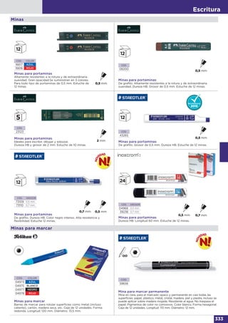 Escritura
333
Minas
CÓD.
08200
Minas para portaminas
De grafito. Altamente resistentes a la rotura y de extraordinaria
suavidad. Dureza HB. Grosor de 0,5 mm. Estuche de 12 minas.
CÓD. COLOR
16617 AZUL
16616 ROJO
Minas para portaminas
Altamente resistentes a la rotura y de extraordinaria
suavidad. Gran opacidad.Se suministran en 3 colores.
Para todo tipo de portaminas de 0,5 mm. Estuche de
12 minas.
CÓD.
23123
Minas para portaminas
Ideales para escribir, dibujar y esbozar.
Dureza HB y grosor de 2 mm. Estuche de 10 minas.
CÓD.
43265
Minas para portaminas
De grafito. Grosor de 0,5 mm. Dureza HB. Estuche de 12 minas.
CÓD. GROSOR
04968 0,5 mm
39236 0,7 mm
Minas para portaminas
Dureza HB. Longitud 60 mm. Estuche de 12 minas.
CÓD. GROSOR
73109 0,5 mm
73110 0,7 mm
Minas para portaminas
De grafito. Dureza HB. Color negro intenso. Alta resistencia y
flexibilidad. Estuche 12 minas.
Minas para marcar
Barras de marcar para rotular superficies como metal (incluso
caliente), cartón, madera seca, etc. Caja de 12 unidades. Forma
redonda. Longitud: 120 mm. Diámetro: 13,5 mm.
CÓD. COLOR
04973 AZUL
04975 BLANCO
04977 NEGRO
04978 ROJO
Minas para marcar
Mina para marcar permanente
Mina en cera, para el marcado opaco y permanente en casi todas las
superficies: papel, plástico, metal, cristal, madera, piel y piedra, incluso se
puede aplicar sobre madera mojada. Resistente al agua. No traspasa el
papel. Pigmentos de color no corrosivos. Color blanco. Forma hexagonal.
Caja de 12 unidades. Longitud: 113 mm. Diámetro: 12 mm.
CÓD.
59656
 