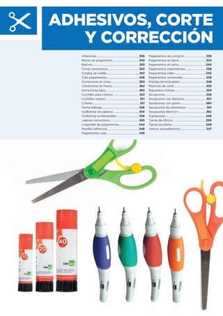 ADHESIVOS, CORTE
Y CORRECCIÓN
Aﬁlaminas.............................................................356
Barras de pegamento......................................342
Bisturís...................................................................353
Cintas correctoras.............................................363
Cizallas de rodillo..............................................353
Cola pegamentos..............................................336
Correctores en cinta ........................................363
Correctores en frasco......................................362
Correctores lápiz...............................................365
Cuchillas para cúteres .....................................353
Cuchillos cúteres ................................................351
Cúteres...................................................................351
Goma arábiga.....................................................336
Guillotinas de palanca.....................................354
Guillotinas profesionales ................................356
Lápices correctores..........................................365
Limpiador de pegamentos............................344
Masillas adhesivas.............................................346
Pegamentos cola...............................................336
Pegamentos de contacto...............................339
Pegamentos en barra ......................................342
Pegamentos en spray......................................344
Pegamentos instantáneos .............................339
Pegamentos roller............................................ 340
Pegamentos universales.................................338
Pistolas termofusibles .....................................348
Planchas de corte .............................................352
Repuestos cúteres ............................................353
Sacapuntas..........................................................356
Sacapuntas con depósito .............................. 357
Sacapuntas con goma.....................................360
Sacapuntas de sobremesa .............................361
Sacapuntas eléctrico .......................................362
Sujetacosas..........................................................346
Tijeras de oﬁcina ...............................................350
Tijeras escolares.................................................348
Velcros autoadhesivos ....................................347
 