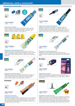 338
Adhesivos, corte y corrección
CÓD. CONTENIDO
74017 30 ml
Pegamento universal en gel
Pegamento universal en gel útil para usos múltiples. De aplicación
rápida, puede utilizarse sobre diferentes superficies: papel, cartón,
madera, tela, plástico, cuero y metal. Rápido, pega en pocos
minutos sobre superficies limpias y secas. Limpio, su consistencia
en gel proporciona un inmejorable control del dispensado, además
no se hace hilos. Ideal para trabajos de precisión. Tubo de metal.
Pegamento universal
De uso universal. Secado rápido, transparente, fuerte, duradero,
limpio y resistente a la humedad. Ideal para su utilización en el
hogar, en tareas de bricolaje, manualidades y artesanía. Usos:
porcelana, cerámica, madera, cartón, papel, etc.
CÓD. CONTENIDO
36467 35 ml
CÓD. CONTENIDO
28026 20 ml
Pegamento universal
transparente goma EVA
Especial para trabajos manuales. Pegamento universal transparente
para uniones resistentes entre materiales ligeros. Limpio y fácil de
usar. Usos: papel, cartón, tejidos, materiales ligeros, como goma
Eva. Indicado para trabajos delicados y acabados cuidadosos y de
bricolaje en la oficina y el hogar.
Pegamento universal extrafuerte
Adhesivo concentrado súper rápido y corregible. Posee una
adherencia extrafuerte, es ajustable, no pega los dedos de
inmediato, resiste a la humedad y el calor desde -50 a +100°C. Es
flexible, resiste vibraciones y temblores. Transparente e inodoro.
Pega porcelana, piel, corcho, vidrio, cerámica, metal, escayola, etc.
CÓD. CONTENIDO
57064 7 g
Pegamento universal Gira & Pega
Pegamento universal transparente sin disolventes en bote con
práctico dosificador, de secado rápido. Resistente al calor y lavable
a 60°C. Para pegar porcelana, cerámica, madera, vidrio, metal,
cuero, papel, cartón, corcho, tejidos y la mayoría de los materiales
sintéticos.
CÓD. CONTENIDO
70041 35 ml
CÓD. CONTENIDO
38909 20 ml
Pegamento universal escolar
Pegamento universal transparente sin disolventes, apto para uso
infantil. Bote flexible para una dosificación exacta y antigoteo.
Usos: porcelana, cartón, piel, corcho, vidrio, cerámica, papel,
tejidos, madera, plásticos, etc. Presentación en blister.
CÓD. CONTENIDO
38908 18 ml
Pegamento universal banda azul
Pegamento universal transparente. Bote flexible para una
dosificación exacta, antigoteo. Usos: porcelana, piel, corcho, vidrio,
cerámica, mármol, metales, madera, escayola, etc. Presentación en
blister.
CÓD. CONTENIDO
54830 55 ml
Pegamento universal
Adhesivo transparente de contacto de uso universal. Ofrece un
agarre flexible, inmediato y definitivo. De secado rápido. Ideal para
unir plásticos rígidos o flexibles entre sí o sobre metales, madera,
cerámica, etc...
Pegamentos universales
 
