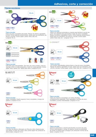 Adhesivos, corte y corrección
349
CÓD.
28067
CÓD.
35535
CÓD.
28037
CÓD.
31573
Tijera escolar
Super manejable. Diseño especial. Acero inoxidable y mango de
plástico. Longitud: 13 cm.
Tijera escolar
Tijeras de máxima comodidad, con anillos flexibles,
completamente adaptable. Tacto agradable, cuchillas de acero
inoxidable y puntas redondeadas. Longitud: 13 cm.
Tijera escolar
Cuchillas de plástico reforzado con fibra de vidrio. Especial para
uso infantil. A partir de 3 años. Sólo cortan papel. No conducen la
electricidad. Longitud: 12 cm.
Tijeras escolares
Tijera escolar
Apertura automática y resorte para facilitar la acción de corte.
Puntas redondeadas y mango de plástico. Existe la posibilidad
de anular el sistema para conseguir una utilización normal de las
tijeras. Longitud: 13 cm.
CÓD. REF.
34220 KF00590
Tijera escolar
Con puntas redondeadas antipinchazos y hoja de acero inoxidable.
Mango de plástico agradable al tacto. Aptas para uso doméstico, de
oficina y escolar. Cortan papel, cartón, fotos, tela, etc. Longitud: 13 cm.
Tijera escolar
Hojas de acero inoxidable decoradas. Mango de plástico agradable
al tacto. Punta redonda antipinchazos. Aptas para uso doméstico, de
oficina y escolar. Cortan papel, cartón, fotos, tela, etc.
Longitud: 16 cm.
Tijera escolar
Tijeras con apertura automática y resorte para facilitar la acción de
corte. Con pestaña para personalizar. Hojas de acero inoxidable.
Mango de plástico agradable al tacto. Punta redonda antipinchazos.
Aptas para uso doméstico, de oficina y escolar. Cortan papel,
cartón, fotos, tela, etc. Longitud: 15 cm.
CÓD. REF.
74844 TI10
CÓD. REF.
74842 TI08
Tijera escolar
Indicadas para manualidades. Tres tipos de corte surtidos: corte en
zig-zag, corte en ondas pequeñas y corte en ondas grandes. Cortan
papel, fotos, tejidos, etc. Aptas para niños. Longitud: 16 cm.
CÓD. REF.
75509 TI01
16 cm
16 cm
13 cm
12 cm
15 cm
13 cm
13 cm
13 cm
 