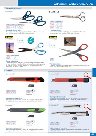 Adhesivos, corte y corrección
351
Tijeras de oﬁcina
CÓD. REF. MEDIDAS
34203 KF01046 8” (21,5 cm)
34202 KF01045 9” (23 cm)
Tijera de oficina Soft
De acero inoxidable y mango de caucho suave. Con agujero ancho
para facilitar su manejo. En blíster de seguridad.
CÓD. MEDIDAS
07990 5” (13,4 cm)
07991 6” (15,5 cm)
07992 8” (20,5 cm)
07993 9” (23,1 cm)
Tijera de oficina
Acero inoxidable. Niqueladas. En funda de plástico. Diferentes
tamaños. Apto para uso doméstico y de oficinas.
Tijera de oficina
Tijeras de precisión con hoja de acero inoxidable. Posee tornillo de
ajuste para tensión. Medidas: 18 cm.
Tijeras de oficina
Las tijeras Scotch© ofrecen a los usuarios la posibilidad de elegir
en base a la tarea específica de corte. Antiadherente con garantía
de más de 100.000 cortes. Medidas: 20 cm. Colores surtidos.
Fabricadas en titanio fundido.
CÓD. ANTIADHERENTE
49783 NO
49784 SÍ CÓD.
57100
Cúteres
Cúter plástico estrecho
Retráctil e intercambiable. Cuchilla de acero precortado y freno
de seguridad. Cuchilla de 9 mm de ancho. Blíster de 1 unidad.
CÓD. REF.
08748 KF10934
CÓD. REF.
08747 KF10938
Cúter plástico estrecho
Retráctil e intercambiable. Con clip de sujeción. Cuchilla de acero
precortado y freno de seguridad. Cuchilla de 9 mm de ancho.
Blíster de 1 unidad.
CÓD. REF.
49129 KF10631
Cúter plástico estrecho
Retráctil e intercambiable. Cuchilla de acero precortado y freno
de seguridad. Cuchilla de 9 mm de ancho. Blíster de 1 unidad.
Cúter metálico estrecho
Con freno de seguridad, cuchilla de acero precortado. En funda de
plástico. Cuchilla de 9 mm de ancho.
CÓD. REF.
14858 KF10940
18 cm
20 cm
Recambio
CÓD.
17469 6
Recambio
CÓD.
17469 6
Recambio
CÓD.
17469 6
Recambio
CÓD.
17469 6
 