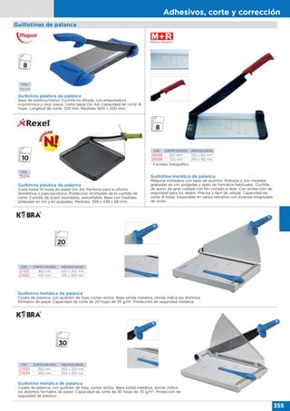 Adhesivos, corte y corrección
355
Guillotinas de palanca
CÓD.
75374
Guillotina plástica de palanca
Corta hasta 10 hojas de papel Din A4. Perfecta para la oficina
doméstica o para escritorio. Protección irrompible de la cuchilla de
corte. Cuchilla de acero inoxidable, autoafilable. Base con medidas
grabadas en cm y en pulgadas. Medidas: 359 x 438 x 68 mm.
Guillotina plástica de palanca
Base de plástico/metal. Cuchilla no afilada, con empuñadura
ergonómica y muy suave. Corta hasta Din A4. Capacidad de corte: 8
hojas. Longitud de corte: 320 mm. Medidas: 600 x 200 mm.
CÓD.
39200
CÓD. CORTE MÁXIMO MEDIDAS BASE
26698 260 mm* 330 x 160 mm
26699 320 mm 390 x 160 mm
Guillotina metálica de palanca
Máquina cortadora con base de alumnio. Robusta y con medidas
grabadas en cm, pulgadas y resto de formatos habituales. Cuchilla
de acero de gran calidad con filo cortado a láser. Con protección de
seguridad para los dedos. Precisa y fácil de utilizar. Capacidad de
corte: 8 hojas. Disponible en varios tamaños con diversas longitudes
de corte.
CÓD. CORTE MÁXIMO MEDIDAS BASE
27431 360 mm 400 x 300 mm
27432 430 mm 470 x 300 mm
Guillotina metálica de palanca
Cizalla de palanca, con guillotín de hoja, cortes rectos. Base sólida metálica, donde indica los distintos
formatos de papel. Capacidad de corte de 20 hojas de 70 g/m2
. Protección de seguridad metálica.
CÓD. CORTE MÁXIMO MEDIDAS BASE
27433 360 mm 400 x 300 mm
27434 460 mm 500 x 355 mm
Guillotina metálica de palanca
Cizalla de palanca, con guillotín de hoja, cortes rectos. Base sólida metálica, donde indica
los distintos formatos de papel. Capacidad de corte de 30 hojas de 70 g/m2
. Protección de
seguridad de plástico.
* Formato fotográfico
 