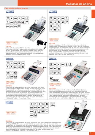 Máquinas de oﬁcina
11
Calculadoras impresoras
CÓD. REF.
32966 520-DPA
520-DPA
Utiliza rollo de papel de 58 mm de ancho. Pantalla de 2 colores:
verde para resultados positivos y rojo para resultados negativos.
Tecla programable de impuestos. Tecla de avance del papel. Tecla de
margen de beneficios (MU). Tecla de gran total. Tecla de porcentaje.
Tecla que permite fijar la posición de los decimales. Tecla de
conversión de moneda. Imprime a una velocidad de 10 líneas por
segundo. Directa a red. Medidas: 222 x 160 x 63 mm. Peso: 471 g.
58 mm
CX-121N
Utiliza rollo de papel de 58 mm de ancho. Imprime en tinta roja y
negra (rodillo entintador IR40T, código 44292). Tecla de corrección
de entrada. Tecla de doble cero. Tecla de gran total. Tecla de margen
de beneficio. Porcentaje delta: calcula el incremento o decremento
en porcentaje dados dos valores. Tecla de redondeo decimal.
Tecla que permite fijar la posición decimal. Tecla de selección/
anulación de impresión. Tecla cálculo de impuestos. Directa a red.
Medidas: 269 x 194 x 66 mm. Peso: 728 g.
CÓD. REF.
29269 CX-121N
CX-123N
Utiliza rollo de papel de 58 mm de ancho. Imprime en tinta negra
(rodillo entintador IR40, código 44293). Tecla de avance del papel.
Tecla de doble cero. Tecla de margen de beneficio (MU). Tecla de
redondeo decimal. Tecla que permite fijar la posición decimal. Tecla
de selección/anulación de impresión. Tecla de gran total. Tecla
de corrección de entrada. Porcentaje delta: calcula el incremento
o decremento en porcentaje dados 2 valores. Tecla cálculo de
impuestos. Tecla de selección/anulación del papel. Directa a red.
Medidas: 267 x 202 x 77 mm. Peso: 739 g.
58 mm
58 mm
CX-32N
Utiliza rollo de papel de 58 mm de ancho.
Imprime en tinta roja y negra (rodillo entintador IR40T, código
44292). Tecla de doble cero. Tecla que permite fijar la posición
decimal. Tecla de selección/anulación de impresión. Tecla de
avance del papel. Tecla cálculo de impuestos. Incluye adaptador.
Medidas: 226 x 147 x 68 mm. Peso: 410 g.
CÓD. REF.
29268 CX-32N
58 mm
CÓD. REF.
16613 CX-123N
350-DPA
Utiliza rollo de papel de 58 mm de ancho. Imprime en tinta roja y negra (cinta máquina grupo
51, código 44290). Chequea y corrige. Tecla de ejecución automática de los pasos. Tecla
programable de impuestos. Tecla de margen de beneficio (MU). Tecla de gran total. Porcentaje
delta: calcula el incremento o decremento en porcentaje dados 2 valores. Tecla de corrección
de entrada. Tecla de redondeo decimal. Tecla que permite fijar la posición decimal. Tecla de
selección/anulación de impresión. Tecla de avance del papel. Tecla de doble cero.
Directa a red. Medidas: 332 x 225 x 75 mm. Peso: 1193 g.
CÓD. REF.
31119 350-DPA
58 mm
 