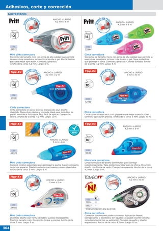 364
Adhesivos, corte y corrección
Correctores
Cinta correctora
Corrector de tamaño micro con cinta de alta calidad que permite la
reescritura inmediata, incluso tinta líquida o gel. Tapa protectora
que protege la cinta. Cómodo y práctico. Colores surtidos. Ancho
de la cinta: 4,2 mm. Largo: 6 m.
CÓD.
32944
ANCHO x LARGO
4,2 mm x 6 m
Cinta correctora
Corrector con enorme poder cubriente. Aplicación lateral;
corrige como si escribiera. Sin líquidos: se puede escribir encima
inmediatamente tras su aplicación. Tamaño pequeño y diseño
ergonómico. Ancho de la cinta: 4,2 mm. Largo: 10 m.
* PRESENTACIÓN EN BLÍSTER.
CÓD.
73914 20
58627 1*
C
O
RRECCIÓN
LATERAL
ANCHO x LARGO
4,2 mm x 10 m
CÓD.
24572
Mini cinta correctora
Corrector de tamaño mini con cinta de alta calidad que permite
la reescritura inmediata, incluso tinta líquida o gel. Punta flexible
para una mejor aplicación. Cómodo y práctico.
Ancho de la cinta: 4,2 mm. Largo: 6 m.
ANCHO x LARGO
4,2 mm x 6 m
CÓD.
49331
Cinta correctora
Cinta correctora en seco. Cuerpo translúcido azul, diseño
divertido. Reescritura rápida y cómoda. Ideal para todo tipo de
papel. Invisible al fotocopiar. Muy fácil de aplicar. Corrección
lateral. Ancho de la cinta: 4,2 mm. Largo: 12 m.
ANCHO x LARGO
4,2 mm x 12 m
CÓD.
24466
Mini cinta correctora
Divertido diseño con forma de ratón. Cuerpo transparente.
Práctico tamaño mini. Corrección limpia y precisa. Ancho de la
cinta: 5 mm. Largo: 5 m.
ANCHO x LARGO
5 mm x 5 m
CÓD.
52739
Cinta correctora
Cinta correctora en seco, con grip para una mejor sujeción. Gran
control y aplicación precisa. Ancho de la cinta: 5 mm. Largo: 10 m.
ANCHO x LARGO
5 mm x 10 m
Mini cinta correctora
Cinta correctora de diseño confortable para corregir
instantáneamente. Tapa protectora. Ideal para la oficina. Divertido
diseño con forma de ratón. Cuerpo transparente. Ancho de la cinta:
4,2 mm. Largo: 9 m.
CÓD.
18636
ANCHO x LARGO
4,2 mm x 9 m
CÓD.
44329
Mini cinta correctora
Cabezal rotativo patentado para proteger la punta. Super compacto,
no ocupa espacio. Diseño moderno con nuevos colores divertidos.
Ancho de la cinta: 5 mm. Largo: 6 m.
ANCHO x LARGO
5 mm x 6 m
CORR
ECCIÓN FRO
NTAL
CORR
ECCIÓN FRO
NTAL
CORR
ECCIÓN FRO
NTAL
CORR
ECCIÓN FRO
NTAL
CORR
ECCIÓN FRO
NTAL
CORR
ECCIÓN FRO
NTAL
C
O
RRECCIÓN
LATERAL
 