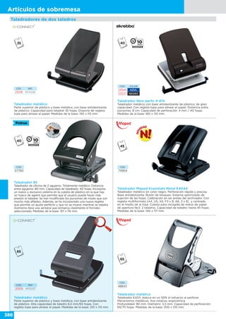 386
Artículos de sobremesa
Taladradores de dos taladros
CÓD. REF.
25518 KF01236
Taladrador metálico
Parte superior de plástico y base metálica, con base antideslizante
de plástico. Capacidad para taladrar 35 hojas. Dispone de regleta
tope para alinear el papel. Medidas de la base: 150 x 115 mm.
Taladrador Skre-perfo 4-814
Taladrador metálico con base antideslizante de plástico, de gran
capacidad. Con regleta tope para alinear el papel. Distancia entre
punzones: 8 cm. Capacidad de perforación: 4 mm / 40 hojas.
Medidas de la base: 160 x 110 mm.
CÓD. COLOR
23540 AZUL
23537 NEGRO
Taladrador Maped Essentials Metal E4044
Taladrador metálico en color negro. Perforación rápida y precisa.
Base antideslizante. Botón de bloqueo. Sistema optimizado de
sujeción de las hojas. Calibración en las anillas del archivador. Con
regleta multiformato (A4, US, A5, F3 x 8, A6, 3 x 8) y centrado
en el medio de la hoja. Cubeta para recogida de restos de papel
de apertura fácil. 2 taladros. Capacidad de taladro: hasta 45 hojas.
Medidas de la base: 140 x 117 mm.
CÓD.
74904
Taladrador 95
Taladrador de oficina de 2 agujeros. Totalmente metálico. Distancia
entre agujeros: 80 mm. Capacidad de taladrado: 40 hojas. Incorpora
un nuevo y exclusivo sistema en la cubeta de plástico en la que hay
un hueco de agarre que permite que el usuario pueda hacer más
presión al taladrar. Se han modificado los punzones de modo que son
mucho más afilados. Además, se ha incorporado una nueva regleta
que permite un ajuste perfecto y que no se mueve mientras se taladra.
Asimismo lleva una ventana que enmarca claramente el formato
seleccionado. Medidas de la base: 157 x 115 mm.
CÓD.
07760
Taladrador metálico
Parte superior de plástico y base metálica, con base antideslizante
de plástico. Alta capacidad de taladro 6,5 mm/65 hojas. Con
regleta tope para alinear el papel. Medidas de la base: 210 x 113 mm.
CÓD. REF.
25519 KF01237
Taladrador metálico
Taladrador EASY, reduce en un 50% el esfuerzo al perforar.
Mecanismos metálicos. Asa rotativa, ergonómica.
Profundidad: 80 mm. Diámetro: 5,5 mm. Capacidad de perforación:
65/70 hojas. Medidas de la base: 200 x 135 mm.
CÓD.
48843
 