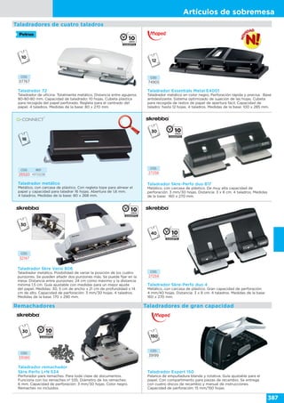 Artículos de sobremesa
387
Taladrador 72
Taladrador de oficina. Totalmente metálico. Distancia entre agujeros
80-80-80 mm. Capacidad de taladrado: 10 hojas. Cubeta plástica
para recogida del papel perforado. Regleta para el centrado del
papel. 4 taladros. Medidas de la base: 80 x 270 mm.
CÓD.
07767
Taladrador Essentials Metal E4001
Taladrador metálico en color negro. Perforación rápida y precisa. Base
antideslizante. Sistema optimizado de sujeción de las hojas. Cubeta
para recogida de restos de papel de apertura fácil. Capacidad de
taladro: hasta 12 hojas. 4 taladros. Medidas de la base: 100 x 285 mm.
CÓD.
74905
Taladrador remachador
Skre Perfo L+N 534
Perforador para remaches. Para toda clase de documentos.
Funciona con los remaches nº 535. Diámetro de los remaches:
6 mm. Capacidad de perforación: 3 mm/30 hojas. Color negro.
Remaches no incluidos.
Remachadores
CÓD.
33080
CÓD. REF.
25520 KF01238
Taladrador metálico
Metálico, con carcasa de plástico. Con regleta tope para alinear el
papel y capacidad para taladrar 16 hojas. Abertura de 1,6 mm.
4 taladros. Medidas de la base: 80 x 268 mm.
Taladrador Skre-Perfo duo 817
Metálico, con carcasa de plástico. De muy alta capacidad de
perforación: 3 mm/30 hojas. Distancia: 3 x 8 cm. 4 taladros. Medidas
de la base: 160 x 270 mm.
CÓD.
27258
Taladrador Skre Vario 806
Taladrador metálico. Posibilidad de variar la posición de los cuatro
punzones. Se pueden añadir dos punzones más. Se puede fijar en la
mesa. Distancia entre punzones: 24 cm como máximo y la distancia
mínima 1,5 cm. Guía ajustable con medidas para un mejor ajuste
del papel. Medidas: 30, 5 cm de ancho x 21 cm de profundidad x 14
cm de alto. Capacidad de perforación: 3 mm/30 hojas. 4 taladros.
Medidas de la base: 170 x 290 mm.
CÓD.
32147
Taladradores de cuatro taladros
Taladradores de gran capacidad
Taladrador Expert 150
Palanca de empuñadura blanda y rotativa. Guía ajustable para el
papel. Con compartimento para piezas de recambio. Se entrega
con cuatro discos de recambio y manual de instrucciones.
Capacidad de perforación: 15 mm/150 hojas.
CÓD.
39199
Taladrador Skre-Perfo duo 4
Metálico, con carcasa de plástico. Gran capacidad de perforación:
4 mm/40 hojas. Distancia: 3 x 8 cm. 4 taladros. Medidas de la base:
160 x 270 mm.
CÓD.
27259
 