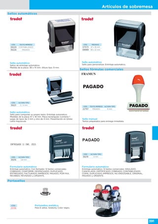 Artículos de sobremesa
391
Sello automático
Sello para personalizar. Entintaje automático.
CÓD. MEDIDAS
07573 47 x 18 mm
08989 58 x 22 mm
Sello automático
Sello para componer su propio texto. Entintaje automático.
Medidas de la placa 47 x 18 mm. Placa rectangular. Contiene 1
juego de tipos de 3 mm y otro de 4 mm. Presentación en blíster.
Letra mayúscula.
CÓD. ALTURA TIPO
39221 3 / 4 mm
Formulario automático
Entintaje automático. Con fechador. 12 textos comerciales:
COBRADO, CONFORME, DESPACHADO, DUPLICADO,
ENTREGADO, FACTURADO, IMPRESOS, PAGADO, POR FAX,
RECIBIDO, REVISADO y URGENTE.
CÓD. ALTURA TIPO
39216 3,8 mm
ENTREGADO 11 ENE. 2015
CÓD. ALTURA TIPO
39219 4 mm
Formulario automático
Entintaje automático. 12 textos comerciales: ANULADO,
CANCELADO, CERTIFICADO, COBRADO, CONTABILIZADO,
COPIA, DUPLICADO, IMPRESOS, NO ENDOSABLE, ORIGINAL,
PAGADO y URGENTE.
Sellos automáticos
CÓD. TEXTO IMPRESO ALTURA TIPO
22797 PAGADO 6 mm
Sello manual
Textos preparados para entrega inmediata.
Sellos fórmulas comerciales
CÓD. TEXTO IMPRESO
39229 CONTABILIZADO
39226 PAGADO
Sello automático
Sellos de entintaje automático.
Medida de la placa: 38 x 14 mm. Altura tipo: 9 mm.
CÓD.
20136
Portasellos metálico
Para 6 sellos. Giratorio. Color negro.
Portasellos
 