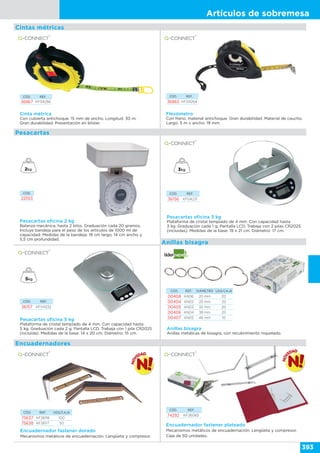 Artículos de sobremesa
393
Cinta métrica
Con cubierta antichoque. 15 mm de ancho. Longitud: 30 m.
Gran durabilidad. Presentación en blíster.
CÓD. REF.
36867 KF04266
CÓD. REF.
36865 KF04264
Flexómetro
Con freno, material antichoque. Gran durabilidad. Material de caucho.
Largo: 5 m x ancho: 19 mm.
Pesacartas oficina 2 kg
Balanza mecánica, hasta 2 kilos. Graduación cada 20 gramos.
Incluye bandeja para el peso de los artículos de 1000 ml de
capacidad. Medidas de la bandeja: 18 cm largo, 14 cm ancho y
5,5 cm profundidad.
Pesacartas oficina 3 kg
Plataforma de cristal templado de 4 mm. Con capacidad hasta
3 kg. Graduación cada 1 g. Pantalla LCD. Trabaja con 2 pilas CR2025
(incluidas). Medidas de la base: 19 x 21 cm. Diámetro: 17 cm.
CÓD. REF.
36156 KF04231
CÓD. REF.
36157 KF04232
Pesacartas oficina 5 kg
Plataforma de cristal templado de 4 mm. Con capacidad hasta
5 kg. Graduación cada 2 g. Pantalla LCD. Trabaja con 1 pila CR2025
(incluida). Medidas de la base: 14 x 20 cm. Diámetro: 15 cm.
CÓD. REF. DIÁMETRO UDS/CAJA
00408 AN06 20 mm 20
00404 AN02 25 mm 20
00405 AN03 32 mm 20
00406 AN04 38 mm 20
00407 AN05 46 mm 10
Anillas bisagra
Anillas metálicas de bisagra, con recubrimiento niquelado.
Cintas métricas
Pesacartas
Anillas bisagra
CÓD.
22553
CÓD. REF. UDS/CAJA
75637 KF26118 100
75638 KF26117 50
CÓD. REF.
74292 KF26083
Encuadernador fastener dorado
Mecanismos metálicos de encuadernación. Lengüeta y compresor.
Encuadernador fastener plateado
Mecanismos metálicos de encuadernación. Lengüeta y compresor.
Caja de 50 unidades.
Encuadernadores
 
