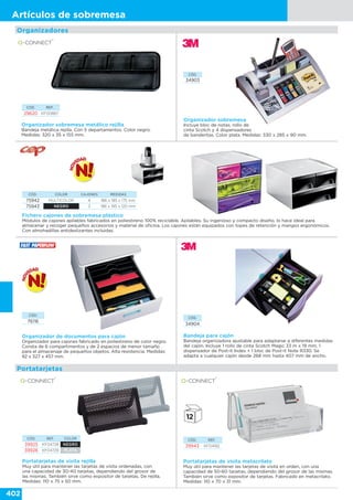 402
Artículos de sobremesa
Organizadores
Organizador sobremesa
Incluye bloc de notas, rollo de
cinta Scotch y 4 dispensadores
de banderitas. Color plata. Medidas: 330 x 285 x 90 mm.
CÓD.
34903
Organizador sobremesa metálico rejilla
Bandeja metálica rejilla. Con 5 departamentos. Color negro.
Medidas: 320 x 35 x 155 mm.
CÓD. REF.
29620 KF00867
Fichero cajones de sobremesa plástico
Módulos de cajones apilables fabricados en poliestireno 100% reciclable. Apilables. Su ingenioso y compacto diseño, lo hace ideal para
almacenar y recoger pequeños accesorios y material de oficina. Los cajones están equipados con topes de retención y mangos ergonómicos.
Con almohadillas antideslizantes incluidas.
CÓD. COLOR CAJONES MEDIDAS
75942 MULTICOLOR 4 186 x 185 x 175 mm
75943 NEGRO 3 186 x 185 x 120 mm
Organizador de documentos para cajón
Organizador para cajones fabricado en poliestireno de color negro.
Consta de 6 compartimentos y de 2 espacios de menor tamaño
para el almacenaje de pequeños objetos. Alta resistencia. Medidas:
92 x 327 x 457 mm.
CÓD.
76116
Bandeja para cajón
Bandeja organizadora ajustable para adaptarse a diferentes medidas
del cajón. Incluye 1 rollo de cinta Scotch Magic 33 m x 19 mm, 1
dispensador de Post-it Index + 1 bloc de Post-it Note R330. Se
adapta a cualquier cajón desde 268 mm hasta 407 mm de ancho.
CÓD.
34904
Portatarjetas de visita rejilla
Muy útil para mantener las tarjetas de visita ordenadas, con
una capacidad de 30-40 tarjetas, dependiendo del grosor de
las mismas. También sirve como expositor de tarjetas. De rejilla.
Medidas: 110 x 75 x 50 mm.
CÓD. REF. COLOR
39925 KF04728 NEGRO
39926 KF04729 PLATA
Portatarjetas
CÓD. REF.
39943 KF04182
Portatarjetas de visita metacrilato
Muy útil para mantener las tarjetas de visita en orden, con una
capacidad de 50-60 tarjetas, dependiendo del grosor de las mismas.
También sirve como expositor de tarjetas. Fabricado en metacrilato.
Medidas: 110 x 70 x 31 mm.
 