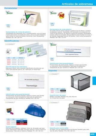 Artículos de sobremesa
403
Portatarjetas
CÓD. REF. COLOR
39900 KF04700 AZUL
39901 KF04701 NEGRO
39899 KF04493 ROJO
Sujeta páginas
Mantiene firme papeles, catálogos, fotos, etc. Se puede usar para
poner información sobre algo concreto, precios o incluso menús en
restaurantes. Fabricado en plástico. Medidas: 75 x 45 x 40 mm.
CÓD. REF. COLOR
29614 KF00876 NEGRO
29613 KF00852 PLATA
Soporte para cartas rejilla
De rejilla. Con tres departamentos de distintos tamaños para cada
tipo de sobre. Medidas: 175 x 140 x 82 mm.
Portatarjetas de visitas de plástico
Portatarjetas de sobremesa con 2 compartimentos: uno en la parte
trasera para poner una tarjeta de visita y otro en la parte delantera
para colocar un mazo de tarjetas. Horizontal. Color transparente.
Medidas: 60 x 90 x 65 mm.
CÓD.
71953
Identificador para puertas/pared
Portanombres de pared grande. Adhesivo trasero para facilitar
su colocación. Color transparente. Fabricado en poliestireno
transparente de gran resistencia. Medidas: 60 x 210 mm.
Identificador para puertas/pared
Portanombres de pared pequeño. Adhesivo trasero para facilitar
su colocación. Color transparente. Fabricado en poliestireno
transparente de gran resistencia. Medidas: 60 x 120 mm.
CÓD.
71955
CÓD.
71956
Soporte taco de papel
Metálico de rejilla. Medidas: 95 x 95 x 80 mm.
No incluye taco de papel.
CÓD. REF. COLOR
29622 KF00878 NEGRO
29621 KF00881 PLATA
Soportes
Identificadores
CÓD.
75218
Portatarjetas de visita plástico
Se puede colocar sobre cualquier superficie lisa de interior y exterior:
escaparates, puertas… Resistente a la intemperie con protección UV
contra la decoloración. No daña las superficies pintadas. Almohadillas
traseras adhesivas incluidas. Ranura delantera para facilitar el acceso a
las tarjetas. Capacidad máxima: 50 tarjetas. Color cristal transparente.
Medidas: 38 x 108 x 73 mm.
Identificadores de sobremesa
Ideal para utilizar como expositor identificativo de personas, así
como para exponer precios, etc. Fabricado en metacrilato.
CÓD. REF. MEDIDAS
39940 KF04743 95 x 42 mm
39939 KF04742 100 x 60 mm
39938 KF04741 145 x 60 mm
39937 KF04740 190 x 60 mm
 