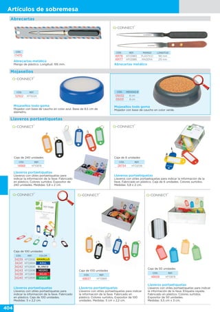 404
Artículos de sobremesa
Abrecartas metálico
Mango de plástico. Longitud: 195 mm. Abrecartas metálico
CÓD. REF. MANGO LONGITUD
49176 KF03983 PLÁSTICO 190 mm
49177 KF03985 MADERA 215 mm
CÓD.
17470
Abrecartas
CÓD. MEDIDAS Ø
05032 6 cm
05031 8 cm
CÓD. REF.
52922 KF15024
Mojasellos todo goma
Mojador con base de caucho en color verde.
Mojasellos todo goma
Mojador con base de caucho en color azul. Base de 8,5 cm de
diámetro.
Mojasellos
Llaveros portaetiquetas
Llaveros portaetiquetas
Llaveros con útiles portaetiquetas para
indicar la información de la llave. Fabricado
en plástico. Colores surtidos. Expositor de
240 unidades. Medidas: 5,8 x 2 cm.
Caja de 240 unidades
CÓD. REF.
14868 KF10876
Caja de 6 unidades
Llaveros portaetiquetas
Llaveros con útiles portaetiquetas para indicar la información de la
llave. Fabricado en plástico. Caja de 6 unidades. Colores surtidos.
Medidas: 5,8 x 2 cm.
CÓD. REF.
28734 KF02036
Caja de 100 unidades
Llaveros portaetiquetas
Llaveros con útiles portaetiquetas para
indicar la información de la llave. Fabricado
en plástico. Caja de 100 unidades.
Medidas: 5 x 2,2 cm.
CÓD. REF. COLOR
34239 KF02692 AMARILLO
34241 KF02694 AZUL
34242 KF02695 BLANCO
34243 KF02696 NEGRO
34238 KF02691 ROJO
34240 KF02693 VERDE
Llaveros portaetiquetas
Llaveros con útiles portaetiquetas para indicar
la información de la llave. Fabricado en
plástico. Colores surtidos. Expositor de 100
unidades. Medidas: 5 cm x 2,2 cm.
CÓD. REF.
48657 KF10869
Caja de 100 unidades
Caja de 50 unidades
Llaveros portaetiquetas
Llaveros con útiles portaetiquetas para indicar
la información de la llave. Etiqueta rayada.
Fabricado en plástico. Colores surtidos.
Expositor de 50 unidades.
Medidas: 5,5 cm x 3 cm.
CÓD. REF.
48658 KF10878
 