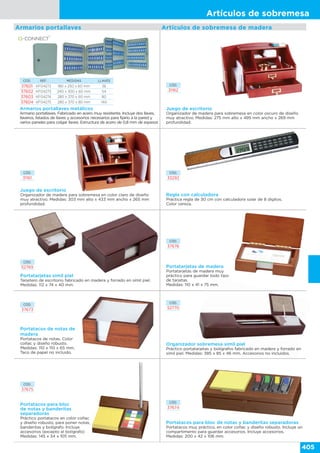 Artículos de sobremesa
405
Artículos de sobremesa de madera
Juego de escritorio
Organizador de madera para sobremesa en color oscuro de diseño
muy atractivo. Medidas: 275 mm alto x 495 mm ancho x 269 mm
profundidad.
CÓD.
31162
Juego de escritorio
Organizador de madera para sobremesa en color claro de diseño
muy atractivo. Medidas: 303 mm alto x 433 mm ancho x 265 mm
profundidad.
CÓD.
31161
Armarios portallaves metálicos
Armario portallaves. Fabricado en acero muy resistente. Incluye dos llaves,
llaveros, listados de llaves y accesorios necesarios para fijarlo a la pared y
varios paneles para colgar llaves. Estructura de acero de 0,8 mm de espesor.
CÓD. REF. MEDIDAS LLAVES
37601 KF04272 180 x 250 x 60 mm 36
37602 KF04273 240 x 300 x 60 mm 54
37603 KF04274 280 x 370 x 60 mm 80
37604 KF04275 280 x 370 x 80 mm 140
Armarios portallaves
Regla con calculadora
Práctica regla de 30 cm con calculadora solar de 8 dígitos.
Color cereza.
CÓD.
33292
Portatarjetas símil piel
Tarjetero de escritorio fabricado en madera y forrado en símil piel.
Medidas: 112 x 74 x 40 mm.
CÓD.
52769
Portatacos de notas de
madera
Portatacos de notas. Color
coñac y diseño robusto.
Medidas: 110 x 110 x 65 mm.
Taco de papel no incluido.
CÓD.
37673
Organizador sobremesa símil piel
Práctico portatarjetas y bolígrafos fabricado en madera y forrado en
símil piel. Medidas: 385 x 85 x 46 mm. Accesorios no incluidos.
CÓD.
52770
Portatacos para bloc de notas y banderitas separadoras
Portatacos muy práctico, en color coñac y diseño robusto. Incluye un
compartimento para guardar accesorios. Incluye accesorios.
Medidas: 200 x 42 x 106 mm.
CÓD.
37674
Portatacos para bloc
de notas y banderitas
separadoras
Práctico portatacos en color coñac
y diseño robusto, para poner notas,
banderitas y bolígrafo. Incluye
accesorios (excepto el bolígrafo)
Medidas: 145 x 34 x 105 mm.
CÓD.
37675
CÓD.
37676
Portatarjetas de madera
Portatarjetas de madera muy
práctico para guardar todo tipo
de tarjetas.
Medidas: 110 x 41 x 75 mm.
 