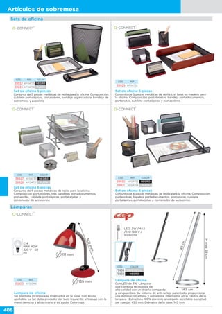 406
Artículos de sobremesa
Sets de oficina
Set de oficina 5 piezas
Conjunto de 5 piezas metálicas de rejilla para la oficina. Composición:
cubilete portalápices, portasobres, bandeja organizadora, bandeja de
sobremesa y papelera.
CÓD. REF. COLOR
39932 KF04735 NEGRO
39933 KF04736 PLATA
Set de oficina 5 piezas
Conjunto de 5 piezas metálicas de rejilla con base en madera para
la oficina. Composición: portatarjetas, bandeja portadocumentos,
portanotas, cubilete portalápices y portasobres.
CÓD. REF.
39929 KF04732
CÓD. REF. COLOR
39927 KF04730 NEGRO
39928 KF04731 PLATA
Set de oficina 6 piezas
Conjunto de 6 piezas metálicas de rejilla para la oficina.
Composición: portasobres, tres bandejas portadocumentos,
portanotas, cubilete portalápices, portatarjetas y
contenedor de accesorios.
CÓD. REF. COLOR
39930 KF04733 NEGRO
39931 KF04734 PLATA
Set de oficina 6 piezas
Conjunto de 6 piezas metálicas de rejilla para la oficina. Composición:
portasobres, bandeja portadocumentos, portanotas, cubilete
portalápices, portatarjetas y contenedor de accesorios.
Lámparas
CÓD. REF.
35800 KF00296
Lámpara de oficina
Sin bombilla incorporada. Interruptor en la base. Con brazo
ajustable. La luz debe proceder del lado izquierdo, si trabaja con la
mano derecha y al contrario si es zurdo. Color rojo.
E14
MAX 40W
220 V - 50
Hz
405mm
111 mm
155 mm Lámpara de oficina
Con LED de 3W. Lámpara
que combina tecnología de
alta calidad con un diseño compacto
y vanguardista. Su sistema de anti-reflejo patentado, proporciona
una iluminación amplia y asimétrica. Interruptor en la cabeza de la
lámpara. Estructura 100% aluminio anodizado reciclable. Longitud
del cuerpo: 450 mm. Diámetro de la base: 145 mm.
LED 3W /MAX
/240-100 V /
50-60 Hz
CÓD. COLOR
75938 GRIS METAL
75939 NEGRO
Hmax38cm
45cm
14.5 cm
 