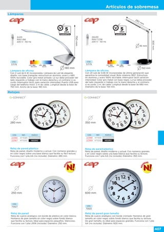 Artículos de sobremesa
407
Lámparas
Lámpara de oficina
Con 2 Led de 6 W incorporadas. Lámpara de Led de elegante
diseño, con base triangular, estructura en aluminio, acero y ABS
100% reciclable. Color gris metal pintado. La luz debe proceder del
lado izquierdo si trabajo con la mano derecha y al contrario si es
zurdo. Interruptor táctil, para variación intensidad. Puerto USB para
carga del teléfono móvil. 2 m de cable. Longitud desde la base de
750 mm. Ancho de la base: 180 mm.
750mm
180 mm
2LED
MAX 8W
220 V - 50 Hz
CÓD.
57178
24LED
MAX 3.2W
220 V - 50 Hz
150 mm
280 mm
16 mm
300mm
Lámpara de oficina
Con 24 Led de 0.06 W incorporadas de última generación que
garantiza la comodidad visual. Bola rotatoria 360º. Estructura
en aluminio y acero 100% reciclable. Interruptor táctil variación
intensidad. Color gris metal con base negra. La luz debe proceder
del lado izquierdo si trabajo con la mano derecha y al contrario
si es zurdo. 2 m. de cable. Longitud desde la base de 680 mm.
Diámetro de la base: 150 mm.
CÓD.
57179
Reloj de pared plástico
Reloj de pared, diseño moderno y actual. Con números grandes y
en color negro sobre una base blanca que facilita su fácil lectura.
Funciona con 1 pila AA (no incluida). Diámetro: 280 mm.
CÓD. REF. MARCO
22366 KF15589 CROMADO
22367 KF15590 NEGRO
280 mm
Reloj de pared plástico
Reloj de pared, diseño moderno y actual. Con números grandes
y en color negro sobre una base blanca que facilita su lectura.
Funciona con 1 pila AA (no incluida). Diámetro: 350 mm.
CÓD. REF. MARCO
22368 KF15591 CROMADO
22369 KF15592 NEGRO
350 mm
CÓD.
75925
Reloj de pared gran tamaño
Reloj de cuarzo analógico con borde cromado. Números de gran
tamaño en color negro sobre fondo blanco que facilita su lectura.
De gran tamaño, es ideal para espacios grandes. Funciona con 1 pila
AA (no incluida). Diámetro: 600 mm.
600 mm
CÓD.
75927
Reloj de pared
Reloj de cuarzo analógico con borde de plástico en color blanco.
Números de gran tamaño en color negro sobre fondo blanco
que facilita su lectura. Ideal para espacios pequeños. Silencioso.
Funciona con 1 pila LR06 (incluida). Diámetro: 250 mm.
250 mm
Relojes
 