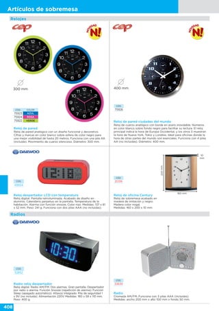 408
Artículos de sobremesa
CÓD. COLOR
75923 AZUL
75924 ROSA
75922 VERDE
Reloj de pared
Reloj de pared analógico con un diseño funcional y decorativo.
Cifras y marcas en color blanco sobre esfera de color negro para
una mejor visibilidad de hasta 20 metros. Funciona con una pila AA
(incluida). Movimiento de cuarzo silencioso. Diámetro: 300 mm.
300 mm
CÓD.
75926
Reloj de pared ciudades del mundo
Reloj de cuarzo analógico con borde en acero inoxidable. Números
en color blanco sobre fondo negro para facilitar su lectura. El reloj
principal indica la hora de Europa Occidental, y los otros 3 muestran
la hora de Nueva York, Tokio y Londres. Ideal para oficinas donde la
hora de otras partes del mundo son esenciales. Funciona con 4 pilas
AA (no incluidas). Diámetro: 400 mm.
Relojes
400 mm
Reloj de oficina Century
Reloj de sobremesa acabado en
madera de imitación y negro.
Madera color nogal.
Medidas: 160 x 200 x 10 mm
CÓD.
20316
200mm
160 mm
10
mm
Radios
CÓD.
49934
Reloj despertador LCD con temperatura
Reloj digital. Pantalla retroiluminada. Acabado de diseño en
aluminio. Calendario perpetuo en la pantalla. Temperatura de la
habitación. Alarma con función snooze. Color rojo. Medidas: 137 x 61
x 52 mm. Peso: 241 g. Funciona con dos pilas AAA (no incluidas).
CÓD.
33639
Radio
Cromada AM/FM. Funciona con 3 pilas AAA (incluidas).
Medidas: ancho 200 mm x alto 100 mm x fondo 50 mm.
CÓD.
52852
Radio reloj despertador
Reloj digital. Radio AM/FM. Dos alarmas. Gran pantalla. Despertador
por radio o alarma. Función Snooze (repetición de alarma). Función
Sleep (apagado automático). Altavoz integrado. Pila de seguridad 1
x 9V (no incluida). Alimentación 220V. Medidas: 160 x 59 x 110 mm.
Peso: 400 g.
 