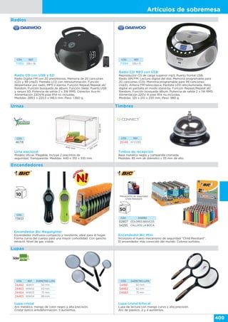 Artículos de sobremesa
409
Encendedores
Lupas
Urnas Timbres
Timbre de recepción
Base metálica negra y campanilla cromada.
Medidas: 85 mm de diámetro x 55 mm de alto.
CÓD. REF.
26148 KF01293
CÓD. DISEÑO
02807 COLORES BÁSICOS
54295 CÁLLATE LA BOCA
Encendedor Bic Mini
Incorpora el nuevo mecanismo de seguridad “Child Resistant”.
El encendedor más conocido del mundo. Colores surtidos.
Mecanismo de seguridad
Child Resistant
CÓD. REF. DIÁMETRO LUPA
24462 WW01 50 mm
24463 WW02 63 mm
24464 WW03 75 mm
24465 WW04 89 mm
CÓD. DIÁMETRO LUPA
04881 50 mm
04882 62 mm
04883 75 mm
Lupa cristal
Aro metálico, mango de color negro y alta precisión.
Cristal óptico antideformación. 3 aumentos.
Lupa cristal bifocal
Lupa de lectura con mango curvo y alta precisión.
Aro de plástico. 2 y 4 aumentos.
Urna electoral
Modelo oficial. Plegable. Incluye 2 precintos de
seguridad. Transparente. Medidas: 440 x 310 x 335 mm.
Encendedor Bic Megalighter
Encendedor multiusos compacto y resistente, ideal para el hogar.
Forma curva del cuerpo para una mayor comodidad. Con gancho
retráctil. Nivel de gas visible.
440 mm 310
mm
335mm
CÓD.
46718
CÓD.
73833
CÓD. REF.
71993 DBU-36
Radio CD con USB y SD
Radio Digital FM con 20 presintonías. Memoria de 20 canciones
(CD) y 99 (mp3). Pantalla LCD con retroiluminación. Función
despertador por radio, MP3 o alarma. Función Repeat/Repeat all/
Random. Función búsqueda de álbum. Función Sleep. Puerto USB
y ranura SD. Potencia de salida 2 x 3W RMS. Conector Aux-In.
Alimentación 220V/8 pilas R14 no incluidas.
Medidas: 289,5 x 220,5 x 148,5 mm. Peso: 1.360 g.
Radio CD MP3 con USB
Reproductor CD de carga superior mp3. Puerto frontal USB.
Radio AM/FM. Lectura digital del dial. Memoria programable para
20 canciones (CD). Memoria programable para 99 canciones
(mp3). Antena FM telescópica. Pantalla LCD retroiluminada. Reloj
digital en pantalla en modo stand-by. Función Repeat/Repeat all/
Random. Función búsqueda álbum. Potencia de salida 2 x 1W RMS.
Alimentación 220V. 6 pilas R14 no incluidas.
Medidas: 120 x 210 x 230 mm. Peso: 980 g.
CÓD. REF.
71994 DBU-31
Radios
 