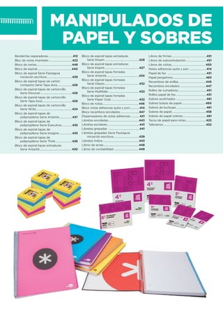 MANIPULADOS DE
PAPEL Y SOBRES
Banderitas separadoras...................................412
Bloc de notas imantado .................................422
Blocs de cartas...................................................448
Blocs de espiral.................................................440
Blocs de espiral Serie Pautaguía
iniciación escritura....................................439
Blocs de espiral tapas de cartón
compacto Serie Tapa dura.....................426
Blocs de espiral tapas de cartoncillo
Serie Discover.............................................426
Blocs de espiral tapas de cartoncillo
Serie Tapa Azul...........................................426
Blocs de espiral tapas de cartoncillo
Serie Write ...................................................424
Blocs de espiral tapas de
polipropileno Serie Antartik..................437
Blocs de espiral tapas de
polipropileno Serie Executive...............435
Blocs de espiral tapas de
polipropileno Serie Imagine ..................435
Blocs de espiral tapas de
polipropileno Serie Think .......................436
Blocs de espiral tapas extraduras
Serie Antartik............................................. 430
Blocs de espiral tapas extraduras
Serie Dream.................................................429
Blocs de espiral tapas extraduras
Serie Inspire.................................................427
Blocs de espiral tapas forradas
Serie Antartik..............................................434
Blocs de espiral tapas forradas
Serie Classic.................................................432
Blocs de espiral tapas forradas
Serie Multilíder............................................433
Blocs de espiral tapas forradas
Serie Paper Coat........................................432
Blocs de notas................................................... 446
Blocs notas adhesivas quita y pon..............414
Blocs recambios encolados ..........................447
Dispensadores de notas adhesivas ............421
Libretas encoladas............................................443
Libretas escolares..............................................441
Libretas grapadas ............................................441
Libretas grapadas Serie Pautaguía
iniciación escritura....................................439
Libretas índice....................................................443
Libros de actas...................................................448
Libros de contabilidad ................................... 449
Libros de ﬁrmas..................................................451
Libros de subcontratación..............................451
Libros de visitas................................................ 450
Notas adhesivas quita y pon .........................414
Papel de fax ........................................................451
Papel pergamino ...............................................463
Recambios de anillas.......................................445
Recambios encolados .....................................447
Rollos de sumadoras.........................................451
Rollos papel de fax............................................451
Sobres acolchados ............................................461
Sobres bolsas de papel.................................. 460
Sobres de burbujas ...........................................461
Sobres de papel.................................................458
Sobres de papel colores..................................461
Tacos de papel para notas.............................422
Talonarios.............................................................452
 