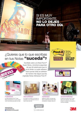 Notas
Post-it®
Super
Sticky
HAZ QUE
SUCEDA
SI ES MUY
IMPORTANTE,
NO LO DEJES
PARA OTRO DÍA
Escríbelo sobre una Nota Post-it®
Super Sticky y tendrás la seguridad
de que ahí estará para que no
se te olvide: su super adhesivo
hace que las notas se adhieran
de manera más segura que las
originales Notas Adhesivas Post-it®
.
¿Quieres que lo que escribas
en tus Notas “suceda”?
Escríbelo sobre una Nota Post-it
Super Sticky y tendrás la seguridad
se te olvide: su super adhesivo
hace que las notas se adhieran
de manera más segura que las
originales Notas Adhesivas Post-itNUEVAS
www.post-it.es
www.3moficina.es
facebook.com/es.postit cic.es@acceptasi.es
Versatilidad VariedadFiabilidad Versatilidad Variedad Sostenibilidad
10-31-1996 Adhesivo hecho con
recursos renovables
En el hogar, en la oficina, en el coche, en
el almacén, en tus momentos de ocio, te
hacen la vida más fácil.
Las Notas Adhesivas Post-it®
Super
Sticky permanecerán en su sito y durante
mucho más tiempo para poder ser vistas.
Multitud de colores y formatos para
llamar visualmente la atención sobre
recordatorios, mensajes, avisos, etc.
El papel de las Notas Post-it®
Super
Sticky está certificado 100% PEFC.
Incluyen un adhesivo único basado en
recursos renovables.
 