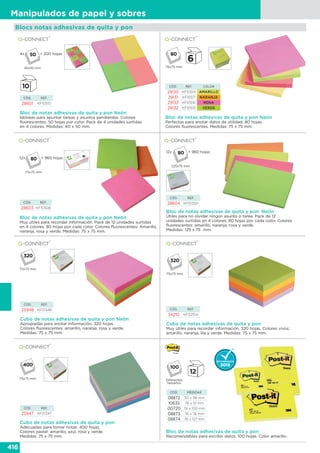 416
Manipulados de papel y sobres
Bloc de notas adhesivas de quita y pon Neón
Perfectas para anotar datos de utilidad. 80 hojas.
Colores fluorescentes. Medidas: 75 x 75 mm.
Bloc de notas adhesivas de quita y pon Neón
Muy útiles para recordar información. Pack de 12 unidades surtidas
en 4 colores. 80 hojas por cada color. Colores fluorescentes: Amarillo,
naranja, rosa y verde. Medidas: 75 x 75 mm.
Bloc de notas adhesivas de quita y pon Neón
Idóneas para apuntar tareas y asuntos pendientes. Colores
fluorescentes. 50 hojas por color. Pack de 4 unidades surtidas
en 4 colores. Medidas: 40 x 50 mm.
CÓD. REF.
28601 KF10510
CÓD. REF. COLOR
29130 KF10514 AMARILLO
29131 KF10517 NARANJA
29133 KF10516 ROSA
29132 KF10515 VERDE
CÓD. REF.
28603 KF10508
Blocs notas adhesivas de quita y pon
Bloc de notas adhesivas de quita y pon
Recomendables para escribir datos. 100 hojas. Color amarillo.
CÓD. MEDIDAS
08872 50 x 38 mm
10635 76 x 51 mm
00720 74 x 100 mm
08873 76 x 76 mm
08874 76 x 127 mm
Bloc de notas adhesivas de quita y pon Neón
Útiles para no olvidar ningún asunto o tarea. Pack de 12
unidades surtidas en 4 colores. 80 hojas por cada color. Colores
fluorescentes: amarillo, naranja, rosa y verde.
Medidas: 125 x 75 mm.
Cubo de notas adhesivas de quita y pon Neón
Apropiadas para anotar información. 320 hojas.
Colores fluorescentes: amarillo, naranja, rosa y verde.
Medidas: 75 x 75 mm.
Cubo de notas adhesivas de quita y pon
Adecuadas para tomar notas. 400 hojas.
Colores pastel: amarillo, azul, rosa y verde.
Medidas: 75 x 75 mm.
Cubo de notas adhesivas de quita y pon
Muy útiles para recordar información. 320 hojas. Colores vivos:
amarillo, naranja, lila y verde. Medidas: 75 x 75 mm.
CÓD. REF.
28604 KF01350
CÓD. REF.
25948 KF01348 CÓD. REF.
34210 KF02514
CÓD. REF.
25947 KF01347
4x = 200 hojas
75x75 mm
75x75 mm
75x75 mm
75x75 mm Diferentes
tamaños
40x50 mm
12x = 960 hojas
75x75 mm
12x = 960 hojas
125x75 mm
 