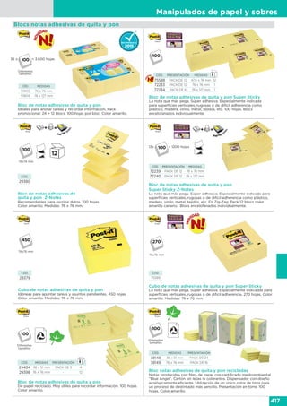 Manipulados de papel y sobres
417
Bloc notas adhesivas de quita y pon recicladas
Notas producidas con fibra de papel con certificado medioambiental
“Blue Angel”. Cartón sin lejías ni colorantes. Dispensador con diseño
ecológicamente eficiente. Utilización de un único color de tinta para
un proceso de destintado más sencillo. Presentación en torre. 100
hojas. Color amarillo.
CÓD. MEDIDAS PRESENTACIÓN
38148 38 x 51 mm PACK DE 24
38149 76 x 76 mm PACK DE 16
Diferentes
tamaños
Bloc de notas adhesivas de quita y pon
Ideales para anotar tareas y recordar información. Pack
promocional: 24 + 12 blocs. 100 hojas por bloc. Color amarillo.
Bloc de notas adhesivas de
quita y pon Z-Notes
Recomendables para escribir datos. 100 hojas.
Color amarillo. Medidas: 76 x 76 mm.
CÓD. MEDIDAS
51903 76 x 76 mm
51904 76 x 127 mm
CÓD.
29380
Blocs notas adhesivas de quita y pon
Diferentes
tamaños
Cubo de notas adhesivas de quita y pon
Idóneas para apuntar tareas y asuntos pendientes. 450 hojas.
Color amarillo. Medidas: 76 x 76 mm.
CÓD.
29379
76x76 mm
76x76 mm
Bloc de notas adhesivas de quita y pon
De papel reciclado. Muy útiles para recordar información. 100 hojas.
Color amarillo.
CÓD. MEDIDAS PRESENTACIÓN
29404 38 x 51 mm PACK DE 3 4
29398 76 x 76 mm - 12
Diferentes
tamaños
Bloc de notas adhesivas de quita y pon Super Sticky
La nota que más pega. Súper adhesiva. Especialmente indicada
para superficies verticales, rugosas o de difícil adherencia como
plástico, madera, vinilo, metal, tejidos, etc. 100 hojas. Blocs
encelofanados individualmente.
CÓD. PRESENTACIÓN MEDIDAS
75588 PACK DE 12 47,6 x 76 mm 12
72233 PACK DE 12 76 x 76 mm 1
72234 PACK DE 6 76 x 127 mm 1
Bloc de notas adhesivas de quita y pon
Super Sticky Z-Notes
La nota que más pega. Súper adhesiva. Especialmente indicada para
superficies verticales, rugosas o de difícil adherencia como plástico,
madera, vinilo, metal, tejidos, etc. En Zig-Zag. Pack 12 blocs color
amarillo canario. Blocs encelofanados individualmente.
CÓD. PRESENTACIÓN MEDIDAS
72239 PACK DE 12 76 x 76 mm
72240 PACK DE 12 76 x 127 mm
12x
36 x
= 1200 hojas
= 3.600 hojas
Cubo de notas adhesivas de quita y pon Super Sticky
La nota que más pega. Súper adhesiva. Especialmente indicadas para
superficies verticales, rugosas o de difícil adherencia. 270 hojas. Color
amarillo. Medidas: 76 x 76 mm.
CÓD.
75589
76x76 mm
270
 