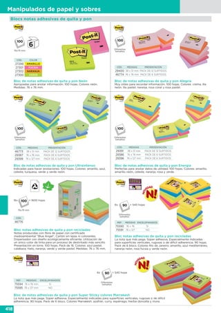 418
Manipulados de papel y sobres
Bloc de notas adhesivas de quita y pon Neón
Apropiadas para anotar información. 100 hojas. Colores neón.
Medidas: 76 x 76 mm.
CÓD. COLOR
27299 AMARILLO
27301 FUCSIA
27302 NARANJA
27300 VERDE
76x76 mm
Bloc de notas adhesivas de quita y pon Energía
Perfectas para anotar datos de utilidad. 100 hojas. Colores: amarillo,
amarillo neón, celeste, naranja, rosa y verde.
CÓD. MEDIDAS PRESENTACIÓN
29391 38 x 51 mm PACK DE 12 SURTIDOS
29386 76 x 76 mm PACK DE 6 SURTIDOS
29396 76 x 127 mm PACK DE 6 SURTIDOS
Bloc de notas adhesivas de quita y pon Alegría
Muy útiles para recordar información. 100 hojas. Colores: crema, lila
neón, lila pastel, naranja, rosa coral y rosa pastel.
CÓD. MEDIDAS PRESENTACIÓN
29400 38 x 51 mm PACK DE 12 SURTIDOS
46774 76 x 76 mm PACK DE 6 SURTIDOS
Diferentes
tamaños
Diferentes
tamaños
Diferentes
tamaños
Bloc de notas adhesivas de quita y pon Ultraintenso
Indicadas para hacer anotaciones. 100 hojas. Colores: amarillo, azul,
celeste, turquesa, verde y verde neón.
CÓD. MEDIDAS PRESENTACIÓN
46773 38 x 51 mm PACK DE 12 SURTIDOS
29387 76 x 76 mm PACK DE 6 SURTIDOS
29399 76 x 127 mm PACK DE 6 SURTIDOS
Bloc notas adhesivas de quita y pon recicladas
Notas producidas con fibra de papel con certificado
medioambiental “Blue Angel”. Cartón sin lejías ni colorantes.
Dispensador con diseño ecológicamente eficiente. Utilización de
un único color de tinta para un proceso de destintado más sencillo.
Presentación en torre. 100 hojas. Pack de 16. Colores: azul pastel,
calabaza, hielo, naranja, verde y verde pastel. Medidas: 76 x 76 mm.
CÓD.
46776
16x
76x76 mm
= 1600 hojas
Blocs notas adhesivas de quita y pon
REF. MEDIDAS ENCELOFANADOS
75590 76 x 76 SI
75591 76 x 127 NO
Bloc notas adhesivas de quita y pon recicladas
La nota que más pega. Súper adhesiva. Especialmente indicadas
para superficies verticales, rugosas o de difícil adherencia. 90 hojas.
Pack de 6 blocs. Colores Río de Janeiro: amarillo, azul mediterráneo,
naranja neón, rosa fucsia y verde neón.
6x
Diferentes
tamaños
= 540 hojas90
6x
Diferentes
tamaños
= 540 hojas90
REF. MEDIDAS ENCELOFANADOS
75594 76 x 76 mm SI
75595 76 x 127 mm NO
Bloc de notas adhesivas de quita y pon Super Sticky colores Marrakesh
La nota que más pega. Súper adhesiva. Especialmente indicadas para superficies verticales, rugosas o de difícil
adherencia. 90 hojas. Pack de 6 blocs. Colores Marrakesh: azafrán, curry, espárrago, hierba doncella y mora.
 