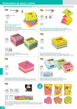 420
Manipulados de papel y sobres
Blocs notas adhesivas de quita y pon
Minicubo de notas adhesivas
Perfectas para anotar datos de utilidad. 400 hojas.
Medidas: 51 x 51 mm.
CÓD. COLOR
39334 LIMÓN
39335 ROSA
51x51 mm
CÓD.
57090
Cubo de notas adhesivas quita y pon
Ideales para recordar información. Cubo de 450 hojas. Colores:
amarillo, azul pastel, fucsia, verde y verde pastel. Medidas: 76 x 76 mm.
76x76 mm
CÓD.
57089
Cubo de notas adhesivas quita y pon
Idóneas para apuntar tareas y asuntos pendientes. Cubo de 450
hojas. Colores: fucsia, lila, naranja, rosa pastel. Medidas: 76 x 76 mm.
76x76 mm
Cubo de notas adhesivas de quita y pon
Recomendables para escribir datos. Cubo de 450 hojas.
Colores en tonos intensos. Medidas: 76 x 76 mm.
CÓD. COLOR
46771 AZUL PASTEL
46770 NEÓN ROSA
46772 NEÓN AZUL VERDE
76x76 mm
Bloc notas adhesivas de quita y pon Formas
Cubos con formas divertidas y atractivas combinaciones de colores, te permiten
dar rienda suelta a tu imaginación. La forma más divertida de utilizar las notas
Post-it. 225 hojas.
76x76 mm 76x76 mm 76x76 mm
CÓD. FORMA COLORES
32399 CORAZÓN NEÓN ROSAS DEGRADADOS
32401 FLECHA NARANJA AMARILLO VERDE MANZANA
32403 BOCADILLO AMARILLO NEÓN AMARILLO GRIS
Bloc de notas adhesivas de
quita y pon Z-Notes
Recomendables para escribir datos.
100 hojas. Pack de 6 blocs. Colores
surtidos ultra intensos: Amarillo, amarillo limón, naranja, lila, rosa y
verde. Medidas: 76 x 76 mm.
CÓD.
29392
6x
76x76 mm
= 600 hojas
Bloc de notas adhesivas de quita y pon Z-Notes
Muy útiles para recordar información. 100 hojas. Colores alternos en
notas zig-zag amarillo y fucsia. Medidas: 76 x 76 mm.
CÓD.
29402
76x76 mm
 