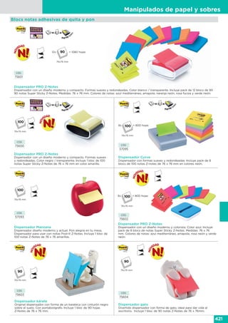 Manipulados de papel y sobres
421
CÓD.
75601
Dispensador PRO Z-Notes
Dispensador con un diseño moderno y compacto. Formas suaves y redondeadas. Color blanco / transparente. Incluye pack de 12 blocs de 90
90 notas Super Sticky Z-Notes. Medidas: 76 x 76 mm. Colores de notas: azul mediterráneo, amapola, naranja neón, rosa fucsia y verde neón.
Dispensador PRO Z-Notes
Dispensador con un diseño moderno y colorista. Color azul. Incluye
pack de 8 blocs de notas Super Sticky Z-Notes. Medidas: 76 x 76
mm. Colores de notas: azul mediterráneo, amapola, rosa neón y verde
neón.
Dispensador kárate
Original dispensador con forma de un karateca con cinturón negro
sobre el suelo. Con portabolígrafo. Incluye 1 bloc de 90 hojas
Z-Notes de 76 x 76 mm.
Dispensador gato
Divertido dispensador con forma de gato, ideal para dar vida al
escritorio. Incluye 1 bloc de 90 notas Z-Notes de 76 x 76mm.
CÓD.
75602
CÓD.
75604
CÓD.
75603
CÓD.
57093
Dispensador Manzana
Dispensador diseño moderno y actual. Pon alegría en tu mesa.
Dispensador para usar con notas Post-it Z-Notes. Incluye 1 bloc de
100 notas Z-Notes de 76 x 76 amarillas.
76x76 mm
Blocs notas adhesivas de quita y pon
8x
76x76 mm
= 800 hojas
76x76 mm
76x76 mm
CÓD.
75600
Dispensador PRO Z-Notes
Dispensador con un diseño moderno y compacto. Formas suaves
y redondeadas. Color negro / transparente. Incluye 1 bloc de 100
notas Super Sticky Z-Notes de 76 x 76 mm en color amarillo.
76x76 mm
90
90
Dispensador Curve
Dispensador con formas suaves y redondeadas. Incluye pack de 8
blocs de 100 notas Z-notes de 76 x 76 mm en colores neón.
CÓD.
57095
8x
76x76 mm
= 800 hojas
12x
76x76 mm
= 1080 hojas90
 