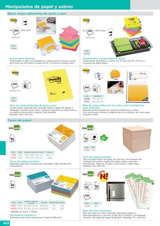 422
Manipulados de papel y sobres
Recambios multitacos
Indicadas para hacer anotaciones. Papel de 80 g/m2
.
Bloc de notas imantado
Bloc de notas con base imantada. Ideal para pegar en
electrodomésticos y escribir la lista de la compra. Con bolígrafo
incluido. 100 hojas de papel de 80 g/m2
. Medidas: 75 x 210 mm.
Tacos de papel encolado
Indicadas para hacer anotaciones. Encolado. Papel de 80 g/m2
.
Color blanco.
Taco de papel reciclado
Taco de papel 100% reciclado. Sin encolar. Una manera más
ecológica de anotar multitud de datos útiles y recordar
información. Papel de 70 g/m2
. Color crema. 1.000 hojas.
Medidas: 92 x 102 mm.
*AMARILLO, AZUL Y ROSA.
CÓD. REF.
LARGO X ANCHO
X ALTO
COLOR ENCOLADO HOJAS
10467 MT01 95 x 90 x 40 mm BLANCO NO 400
06895 MT02 95 x 90 x 40 mm COLORES* NO 400
CÓD. REF.
74014 BI01
Tacos de papel
CÓD. REF.
97262 TA03
CÓD. REF. LARGO X ANCHO X ALTO HOJAS
11409 TA01 100 x 100 x 60 mm 500 + 75
14093 TA02 100 x 100 x 100 mm 1.000
Blocs notas adhesivas de quita y pon
Bloc de notas adhesivas de quita y pon preimpresas
para mensajes
Indicada para el apunte de contactos telefónicos y faxes.
Con iconos para nombre y teléfono de los contactos, así como para
la fecha y firma.
CÓD. MEDIDAS
29388 76 x 102 mm
10637 149 x 102 mm
Bloc de notas adhesivas de quita y pon
Cuadriculado. Indicada para recordar tareas a hacer. Se pegan y
despegan muchas veces sobre cualquier superficie sin dejar rastro y
sin dañar el documento original. Color amarillo.
Medidas: 102 x 152 mm.
CÓD.
29397
102x152 mm
Dispensador y organizador Z-Notes
Dispensador de plástico y vidrio con 12 blocs de 76 x 76 mm y
muestras de Index gratis.
CÓD.
46765
12x
76x76 mm
= 1200 hojas
CÓD.
57094
Dispensador Burbuja
Dispensador 4 clips con burbujas en cada esquina. Incluye un pack
de 6 blocs de 100 notas Z-notes de 76 x 76 mm. En colores neón.
6x
76x76 mm
= 600 hojas
 