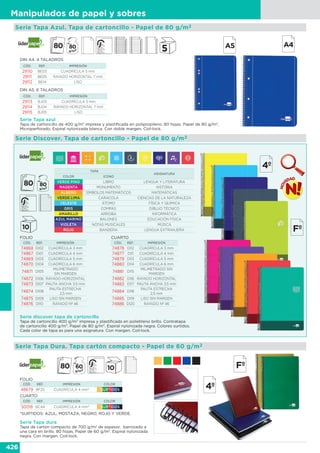 426
Manipulados de papel y sobres
Serie Tapa Azul. Tapa de cartoncillo - Papel de 80 g/m2
Serie Discover. Tapa de cartoncillo - Papel de 80 g/m2
DIN A4. 4 TALADROS
CÓD. REF. IMPRESIÓN
29110 BE03 CUADRÍCULA 5 mm
29111 BE05 RAYADO HORIZONTAL 7 mm
29112 BE14 LISO
DIN A5. 6 TALADROS
CÓD. REF. IMPRESIÓN
29113 BJ03 CUADRÍCULA 5 mm
29114 BJ04 RAYADO HORIZONTAL 7 mm
29115 BJ05 LISO
Serie Tapa azul
Tapa de cartoncillo de 400 g/m2
impresa y plastificada en polipropileno. 80 hojas. Papel de 80 g/m2
.
Microperforado. Espiral nylonizada blanca. Con doble margen. Coil-lock.
Serie discover tapa de cartoncillo
Tapa de cartoncillo 400 g/m2 impresa y plastificada en polietileno brillo. Contratapa
de cartoncillo 400 g/m2. Papel de 80 g/m2. Espiral nylonizada negra. Colores surtidos.
Cada color de tapa es para una asignatura. Con margen. Coil-lock.
CÓD. REF. IMPRESIÓN
74868 DI02 CUADRÍCULA 3 mm
74867 DI01 CUADRÍCULA 4 mm
74869 DI03 CUADRÍCULA 5 mm
74870 DI04 CUADRÍCULA 6 mm
74871 DI05
MILIMETRADO
SIN MARGEN
74872 DI06 RAYADO HORIZONTAL
74873 DI07 PAUTA ANCHA 3,5 mm
74874 DI08
PAUTA ESTRECHA
2,5 mm
74875 DI09 LISO SIN MARGEN
74876 DI10 RAYADO Nº 46
TAPA
ASIGNATURA
COLOR ICONO
VERDE PINO LIBRO LENGUA Y LITERATURA
MAGENTA MONUMENTO HISTORIA
ALBERO SÍMBOLOS MATEMÁTICOS MATEMÁTICAS
VERDE LIMA CARACOLA CIENCIAS DE LA NATURALEZA
CELESTE ÁTOMO FÍSICA Y QUÍMICA
GRIS COMPÁS DIBUJO TÉCNICO
AMARILLO ARROBA INFORMÁTICA
AZUL MARINO BALONES EDUCACIÓN FÍSICA
VIOLETA NOTAS MUSICALES MÚSICA
ROJO BANDERA LENGUA EXTRANJERA
FOLIO CUARTO
CÓD. REF. IMPRESIÓN
74878 DI12 CUADRÍCULA 3 mm
74877 DI11 CUADRÍCULA 4 mm
74879 DI13 CUADRÍCULA 5 mm
74880 DI14 CUADRÍCULA 6 mm
74881 DI15
MILIMETRADO SIN
MARGEN
74882 DI16 RAYADO HORIZONTAL
74883 DI17 PAUTA ANCHA 3,5 mm
74884 DI18
PAUTA ESTRECHA
2,5 mm
74885 DI19 LISO SIN MARGEN
74886 DI20 RAYADO Nº 46
Serie Tapa Dura. Tapa cartón compacto - Papel de 60 g/m2
CÓD. REF. IMPRESIÓN COLOR
48679 BF25 CUADRÍCULA 4 mm* *SURTIDOS
CÓD. REF. IMPRESIÓN COLOR
50018 BC44 CUADRÍCULA 4 mm* *SURTIDOS
*SURTIDOS: AZUL, MOSTAZA, NEGRO, ROJO Y VERDE.
FOLIO
CUARTO
Serie Tapa dura
Tapa de cartón compacto de 700 g/m2
de espesor, barnizado a
una cara en brillo. 80 hojas. Papel de 60 g/m2
. Espiral nylonizada
negra. Con margen. Coil-lock.
 