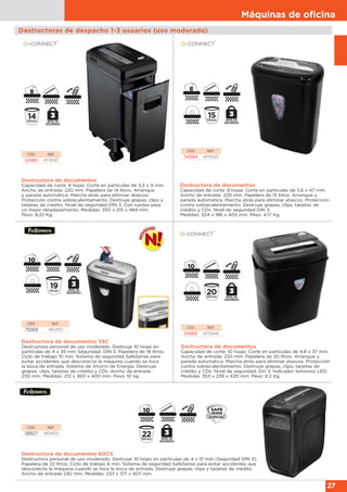 Máquinas de oﬁcina
27
Destructoras de despacho 1-3 usuarios (uso moderado)
Destructora de documentos
Capacidad de corte: 8 hojas. Corte en partículas de 3,3 x 9 mm.
Ancho de entrada: 220 mm. Papelera de 14 litros. Arranque
y parada automática. Marcha atrás para eliminar atascos.
Protección contra sobrecalentamiento. Destruye grapas, clips y
tarjetas de crédito. Nivel de seguridad DIN 3. Con ruedas para
un mejor desplazamiento. Medidas: 350 x 215 x 484 mm.
Peso: 8,22 Kg.
CÓD. REF.
54985 KF15547
Destructora de documentos
Capacidad de corte: 8 hojas. Corte en partículas de 5,6 x 47 mm.
Ancho de entrada: 220 mm. Papelera de 15 litros. Arranque y
parada automática. Marcha atrás para eliminar atascos. Protección
contra sobrecalentamiento. Destruye grapas, clips, tarjetas de
crédito y CDs. Nivel de seguridad DIN 3.
Medidas: 324 x 186 x 405 mm. Peso: 4,17 Kg.
CÓD. REF.
54984 KF15545
CÓD. REF.
75569 4653101
Destructora de documentos 53C
Destructora personal de uso moderado. Destruye 10 hojas en
partículas de 4 x 35 mm Seguridad. DIN 3. Papelera de 19 litros.
Ciclo de trabajo 10 min. Sistema de seguridad SafeSense para
evitar accidentes que desconecta la máquina cuando se toca
la boca de entrada. Sistema de Ahorro de Energía. Destruye
grapas, clips, tarjetas de crédito y CDs. Ancho de entrada
230 mm. Medidas: 212 x 360 x 400 mm. Peso: 10 kg.
Destructora de documentos
Capacidad de corte: 10 hojas. Corte en partículas de 4,8 x 37 mm.
Ancho de entrada: 220 mm. Papelera de 20 litros. Arranque y
parada automática. Marcha atrás para eliminar atascos. Protección
contra sobrecalentamiento. Destruye grapas, clips, tarjetas de
crédito y CDs. Nivel de seguridad. Din 3. Indicador luminoso LED.
Medidas: 353 x 239 x 420 mm. Peso: 6,2 Kg.
CÓD. REF.
54989 KF15549
Destructora de documentos 60CS
Destructora personal de uso moderado. Destruye 10 hojas en partículas de 4 x 51 mm (Seguridad DIN 3).
Papelera de 22 litros. Ciclo de trabajo 6 min. Sistema de seguridad SafeSense para evitar accidentes que
desconecta la máquina cuando se toca la boca de entrada. Destruye grapas, clips y tarjetas de crédito.
Ancho de entrada 230 mm. Medidas: 233 x 371 x 407 mm.
CÓD. REF.
58927 4606101
 