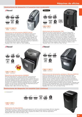 Máquinas de oﬁcina
29
Destructoras de despacho 1-3 usuarios (uso moderado)
Destructora de documentos REM820
Nivel de seguridad P-5. Corte en partículas microcorte de
2 x 15 mm que hacen imposible la lectura. Ultrasilenciosa
destruye 8 hojas de 80 g/m2
. Destruye clips o grapas de forma
ocasional. Papelera de gran capacidad de 21 litros. La papelera
de extracción mediante apertura frontal permite un vaciado
sencillo y sin engorros. Garantía ampliada para las cuchillas que
cumple con las normas internacionales de seguridad para los
dedos y con las normas de la CE y TÜV.
Medidas: 540 x 389 x 275 mm. Peso 10,5 kg.
CÓD. REF.
75377 2104010EU
Destructora de documentos PROSTYLE+12
Diseñada para su uso ejecutivo, esta elegante destructora
compacta Prostyle+ proporciona un nivel de seguridad
suficiente para destruir documentos confidenciales. Corte en
partículas de 4 x 45 mm. Tiene capacidad para trabajar con
12 hojas a la vez e incluye una práctica papelera de 20 litros
extraíble con capacidad para 200 hojas. También dispone de
una destructora de CDs con ranura de entrada por separado y
un recipiente para los restos. Ultrasilenciosa.
Medidas: 276 x 470 x 488 mm. Peso: 8,086 kg.
CÓD. REF.
72143 2102563EU
Destructora de documentos 73Ci
Destruye 12 hojas en partículas de 4 x 38 mm (Seguridad
DIN 4). Ancho de entrada 230 mm. Papelera extraíble de 23
litros. Ciclo de trabajo 10-12 min. Sistema 100% Anti-Atasco,
evita que se ponga en marcha si se introduce más papel del
que admite, y detiene y retrocede las cuchillas si detecta un
grosor diferente durante el proceso de destrucción. Sistema de
seguridad SafeSense para evitar accidentes que desconecta la
máquina cuando se toca la boca de entrada. Sistema de Ahorro
de Energía. Destruye grapas, clips, tarjetas de crédito y CDs.
Medidas: 390 x 275 x 500 mm. Peso: 13,2 kg.
CÓD. REF.
71753 4601101
Destructora de documentos antiatasco Mercury REM723
Corte en partículas de 1,9 x 15 mm. Nivel de seguridad: DIN4.
Destruye hasta 8 hojas de 70 g/m2
. Ancho de entrada: 250 mm.
Depósito de 23 litros fácilmente extraíble que evita el contacto
directo con las cuchillas. Puesta en marcha y parada automáticas.
Admite grapas. clips y tarjetas de crédito. Motor de funcionamiento
silencioso con desconexión automática tras 15 minutos de
inactividad. Bolsa de papel reciclable opcional. Ruedas integrales que
permite su fácil desplazamiento. Asas de transporte. Certificaciones
de seguridad CE, TUV, GS. Tecnología patentada free-flow.
Medidas: 413 x 270 x 471 mm. Peso: 11,4 kg.
CÓD. REF.
49336 2102564EU
Destructoras de despacho 3-5 usuarios (uso continuo)
Destructora de documentos
Capacidad de corte: 15 hojas. Corte en partículas de 4 x 30 mm. Ancho de entrada: 230 mm. Papelera
de 35 litros. Arranque y parada automática. Marcha atrás para eliminar atascos. Protección contra
sobrecalentamiento. Destruye grapas, clips y tarjetas de crédito y CDs. Nivel de seguridad 3.
Medidas: 381 x 325 x 653 mm. Peso: 14,7 Kg.
CÓD. REF.
54986 KF15553
 