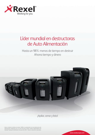 www.rexeleurope.com
Líder mundial en destructoras
de Auto Alimentación
Ahorro máximo al utilizar una Auto+ 500X en comparación con una destructora de
alimentación tradicional con un nivel de precio similar. Prueba independiente de
Intertek Testing & Certification Ltd junio de 2012. Todos los derechos reservados.
Hasta un 98% menos de tiempo en destruir
Ahorra tiempo y dinero
¡Apilar, cerrar y listo!
 