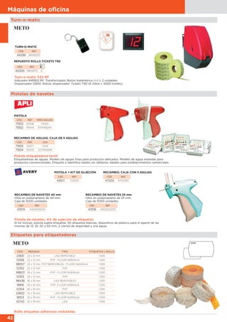 42
Máquinas de oﬁcina
Pistola etiquetadora textil
Etiquetadoras de agujas. Modelo de agujas finas para productos delicados. Modelo de aguja estándar para
productos convencionales. Etiqueta o identifica tejidos sin dañarlos. Ideales para establecimientos comerciales.
Turn-o-matic S32 RF
Indicador INR902 RF. Transformador. Botón Inalámbrico (+/-), 2 unidades.
Dispensador D900. Rótulo dispensador. Tickets T90 (6 rollos x 4000 tickets).
Pistola de navetes. Kit de sujeción de etiquetas
El kit incluye: pistola sujeta etiquetas, 50 etiquetas blancas, dispositivo de plástico para el agarre de las
mismas de 13, 25, 50 y 65 mm, 2 cierres de seguridad y una aguja.
RECAMBIO DE NAVETES 40 mm
Hilos en polipropileno de 40 mm.
Caja de 5000 unidades.
CÓD. REF.
43519 AS040/02141
RECAMBIO DE NAVETES 25 mm
Hilos en polipropileno de 25 mm.
Caja de 5000 unidades.
CÓD. REF.
43518 AS020/02121
PISTOLA + KIT DE SUJECIÓN
CÓD. REF.
43517 TGS001
RECAMBIO. CAJA CON 5 AGUJAS
CÓD. REF.
47200 NTGS001
TURN-O-MATIC
CÓD. REF.
44299 38328370
Pistolas de navetes
Turn-o-matic
CÓD. REF.
44300 39649170 6
REPUESTO ROLLO TICKETS T90
CÓD. REF. PARA AGUJAS
71933 101546 FINAS
71932 101545 ESTÁNDAR
Etiquetas para etiquetadoras
Rollo etiquetas adhesivas onduladas
CÓD. REF. USO
71935 101571 FINA
71934 101570 ESTÁNDAR
RECAMBIO DE AGUJAS. CAJA DE 5 AGUJAS
PISTOLA
CÓD. MEDIDAS TIPO ETIQUETAS x ROLLO
23831 22 x 12 mm LISA REMOVIBLE 1.500
12356 22 x 12 mm PVP - FLÚOR NARANJA 1.500
98557 22 x 12 mm PVP REMOVIBLES - FLÚOR NARANJA 1.500
12352 22 x 12 mm PVP 1.500
99823 26 x 12 mm PVP - FLÚOR NARANJA 1.500
12353 26 x 12 mm PVP 1.500
98438 26 x 16 mm LISA REMOVIBLES 1.200
18816 26 x 16 mm PVP -FLÚOR NARANJA 1.200
12354 26 x 16 mm PVP 1.200
23832 32 x 19 mm LISA REMOVIBLE 1.000
18103 32 x 19 mm PVP - FLÚOR NARANJA 1.000
10743 32 x 19 mm LISA 1.000
 