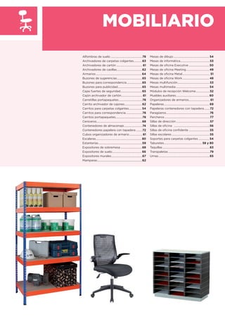 MOBILIARIO
Alfombras de suelo .............................................78
Archivadores de carpetas colgantes............63
Archivadores de cartón..................................... 61
Archivadores de casillas....................................62
Armarios................................................................. 64
Buzones de sugerencias....................................65
Buzones para correspondencia......................65
Buzones para publicidad...................................65
Cajas fuertes de seguridad...............................65
Cajón archivador de cartón.............................. 61
Carretillas portapaquetes .................................78
Carrito archivador de cajones.........................62
Carritos para carpetas colgantes.................. 54
Carritos para correspondencia .......................78
Carritos portapaquetes......................................78
Ceniceros.................................................................68
Contenedores de almacenaje..........................74
Contenedores papelera con tapadera .........72
Cubos organizadores de armario .................. 61
Escaleras................................................................. 80
Estanterías..............................................................59
Expositores de sobremesa...............................68
Expositores de suelo.......................................... 66
Expositores murales............................................67
Mamparas................................................................62
Mesas de dibujo................................................... 54
Mesas de informática..........................................53
Mesas de oﬁcina Executive ............................. 50
Mesas de oﬁcina Meeting................................. 49
Mesas de oﬁcina Metal....................................... 51
Mesas de oﬁcina Work...................................... 48
Mesas multifunción..............................................53
Mesas multimedia ............................................... 54
Módulos de recepción Welcome....................52
Muebles auxiliares...............................................60
Organizadores de armarios.............................. 61
Papeleras................................................................ 69
Papeleras contenedores con tapadera........72
Paragüeros..............................................................76
Percheros ................................................................77
Sillas de dirección................................................57
Sillas de oﬁcina ...................................................56
Sillas de oﬁcina conﬁdente ..............................55
Sillas escolares ......................................................55
Soportes para carpetas colgantes ............... 54
Taburetes......................................................58 y 80
Taquillas ...................................................................63
Transpaletas ...........................................................79
Urnas.........................................................................65
 