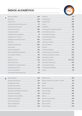 Ábaco de madera 638
Abrecartas 404
Aceite de lino 589
Aceite lubricante para destructoras 37
Aceite lubricantes puertas 534
Aceitera para pinturas 589
Acuarelas escolares 578
Adaptadores de calculadoras 13
Adaptadores de corriente 163
Adaptadores para lápices Stetro® 605
Afilaminas 356
Agendas de profesorado 600
Agua mineral 512
Agujas portaetiquetas 496
Agujas señalizadoras para planos 497
Aire a presión limpiador 185
Ajedrez 638
Álbumes de fotos 226
Alfombras de suelo 78
Alfombrillas con reposamuñecas 178
Alfombrillas para ratón 180
Alicates para espirales 19
Almohadillas lumbares para sillas 182
Altavoces 169
Ambientadores 526
Anillas bisagra 393
Antical 533
Apoyalibros 398
Archivadores de carpetas colgantes 63
Archivadores de cartón 61
Archivadores de casillas 62
Archivadores de palanca 188
Archivo definitivo 225
Arcilla para modelar 573
Arcos de segueta 610
Armarios 64
Armarios portallaves 405
Arnés de protección anticaídas 550
Artículos de sobremesa madera 405
Aspiradoras de suelo 525
Atriles de sobremesa 177 y 634
Atriles para conferencias 503
Auriculares para audio 168
Auriculares para teléfonos 158
Azúcar 515
ÍNDICE ALFABÉTICO
A
B Bandas elásticas 279
Bandejas de sobremesa 232
Bandejas para snacks 521
Bandejas para teclados 182
Bandejas portamonedas 399
Banderitas señalizadoras para planos 497
Banderitas separadoras 412
Barajas de cartas españolas 640
Barajas de cartas póker 641
Barnices para pinturas 587
Barras de pegamento 342
Báscula de baño 522
Bastidor lienzo 589
Baterías auxiliares para tablets y móviles 163
Bayetas 531
Belius 324
Bermudas de trabajo 549
Betún de Judea 588
Bingos (juego) 639
Bisturís 353
Bloc de notas imantado 422
Blocs congresos 497
Blocs de cartas 448
Blocs de dibujo 624
 