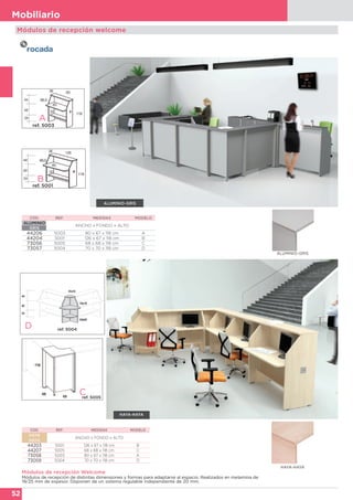52
Mobiliario
Módulos de recepción Welcome
Módulos de recepción de distintas dimensiones y formas para adaptarse al espacio. Realizados en melamina de
19/25 mm de espesor. Disponen de un sistema regulable independiente de 20 mm.
CÓD. REF. MEDIDAS MODELO
HAYA
HAYA
ANCHO x FONDO x ALTO
44203 5001 126 x 67 x 118 cm B
44207 5005 68 x 68 x 118 cm C
73058 5003 80 x 67 x 118 cm A
73059 5004 70 x 70 x 118 cm D
CÓD. REF. MEDIDAS MODELO
ALUMINIO
GRIS
ANCHO x FONDO x ALTO
44206 5003 80 x 67 x 118 cm A
44204 5001 126 x 67 x 118 cm B
73056 5005 68 x 68 x 118 cm C
73057 5004 70 x 70 x 118 cm D
B
Módulos de recepción welcome
HAYA-HAYA
ALUMINIO-GRIS
Cref. 5005
D ref. 5004
A
ref. 5003
ref. 5001
HAYA-HAYA
ALUMINIO-GRIS
 