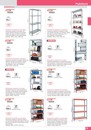 Mobiliario
59
Estanterías
CÓD.
58562
CÓD.
58563
Estantería metálica 4 estantes
Estantería metálica 4 estantes, 40
kg por estante. Montaje con tornillos.
Caben 36 cajas de archivo definitivo
o 36 archivadores. Color galvanizado.
Medidas: 1500 x 750 x 300 mm.
Estantería metálica 5 estantes
Estantería metálica 5 estantes, 40 kg
por estante. Montaje con tornillos. Caben
45 cajas de archivo definitivo o 45
archivadores. Color blanco.
Medidas: 1700 x 750 x 300 mm.
1500mm
300
m
m
750 mm
1700mm
750 mm
300mm
350
m
m
2000mm
1000 mm
Estantería metálica 5 niveles
Estantería formada por 5 estantes de acero
ultra resistente. Cada estante soporta 180 kg.
Montaje fácil sin tornillos por simple encaje.
Medidas: 2000 x 1000 x 350 mm.
CÓD.
34811
1800mm
900 mm
400m
m
CÓD.
58564
CÓD.
58565
Estantería metálica 5 estantes
Estantería metálica 5 estantes, 200 kg por
estante. Bandejas de madera. Montaje fácil
sin tornillos por simple encaje. Color azul/
naranja. Medidas: 1800 x 900 x 400 mm.
1800mm
900 mm
400
m
m
Estantería metálica 5 niveles
Estantería de acero ultrarresistente de
5 niveles. Cada estante soporta 180 kg.
Montaje fácil sin tornillos por simple
encaje. Baldas de madera. Medidas:
2000 x 1000 x 700 mm.
CÓD.
46715
2000mm
1000 mm 700
m
m
Estantería metálica 5 estantes
Estantería metálica 5 estantes, 80 kg por
estante. Montaje con tornillos. Caben
50 cajas de archivos definitivos 50
archivadores. Color gris. Medidas:
1800 x 900 x 400 mm.
CÓD.
58567
Estantería metálica 4 estantes
Estantería metálica 4 estantes, 430
kg por estante. Bandejas de madera.
Montaje fácil sin tornillos por simple
encaje. Color azul/naranja. Medidas:
2000 x 1000 x 600 mm.
2000mm
1000 mm
600
m
m
CÓD.
58566
Estantería metálica 5 estantes
Estantería metálica 5 estantes, 300 kg
por estante. Bandejas de madera. Montaje
fácil sin tornillos por simple encaje. Color
azul/naranja.
Medidas: 1920 x 1000 x 500 mm.
1920mm
1000 mm
500
m
m
 