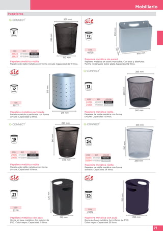 Mobiliario
71
Papeleras
Papelera metálica rejilla
Papelera de rejilla metálica con forma circular. Capacidad de 11 litros.
210mm
205 mm
150 mm
CÓD. REF. COLOR
29624 KF00869 NEGRO
29623 KF00848 PLATA
Papelera metálica de pared
Papelera metálica de acero inoxidable. Con asas y aberturas.
Forma rectangular. Color plata. Capacidad 12 litros.
300mm
450 mm
130mm
CÓD.
46728
Papelera metálica perforada
Papelera metálica perforada con forma
circular. Capacidad 12 litros.
CÓD.
52777
315mm
215 mm Papelera metálica rejilla
Papelera de rejilla metálica con forma
circular. Capacidad 13 litros.
285mm
265 mm
240 mm
CÓD. REF. COLOR
24224 KF00873 NEGRO
24225 KF00850 PLATA
Papelera metálica rejilla
Papelera de rejilla metálica con forma
circular. Capacidad 19 litros.
345mm
295 mm
240 mm
CÓD. REF. COLOR
29616 KF00871 NEGRO
29615 KF00849 PLATA
Papelera metálica rejilla
Papelera de rejilla metálica con forma
ovalada. Capacidad 24 litros.
350mm 335 mm
240 mm
CÓD. REF. COLOR
35095 KF00821 NEGRO
35094 KF00820 PLATA
Papelera metálica con asas
Goma en base metálica. Aro inferior de
PVC. Color negro. Capacidad 21 litros.
320mm
210 mm
CÓD.
23318
Papelera metálica con asas
Goma en base metálica. Aro inferior de PVC.
Color negro. Capacidad 25 litros.
320mm
250 mm
CÓD.
23272
 