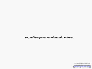 se pudiera pasar en el mundo entero. 