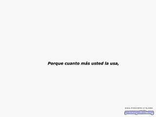 Porque cuanto más usted la usa, 