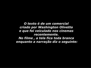 O texto é de um comercial  criado por Washington Olivetto  e que foi veiculado nos cinemas  recentemente.  No filme , a tela fica toda branca  enquanto a narração diz o seguinte: 