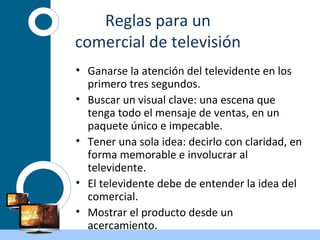 Reglas para un
comercial de televisión
• Ganarse la atención del televidente en los
primero tres segundos.
• Buscar un visual clave: una escena que
tenga todo el mensaje de ventas, en un
paquete único e impecable.
• Tener una sola idea: decirlo con claridad, en
forma memorable e involucrar al
televidente.
• El televidente debe de entender la idea del
comercial.
• Mostrar el producto desde un
acercamiento.
 