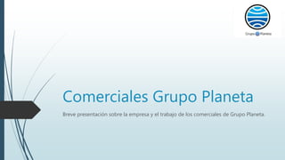 Comerciales Grupo Planeta
Breve presentación sobre la empresa y el trabajo de los comerciales de Grupo Planeta.
 