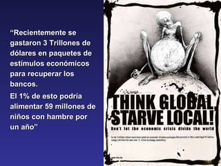 “ Recientemente se gastaron 3 Trillones de dólares en paquetes de estímulos económicos para recuperar los bancos.  El 1% de esto podría alimentar 59 millones de niños con hambre por un año” 