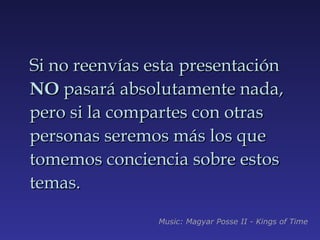 Si no reenvías esta presentación  NO  pasará absolutamente nada, pero si la compartes con otras personas seremos más los que tomemos conciencia sobre estos temas. Music: Magyar Posse II - Kings of Time 